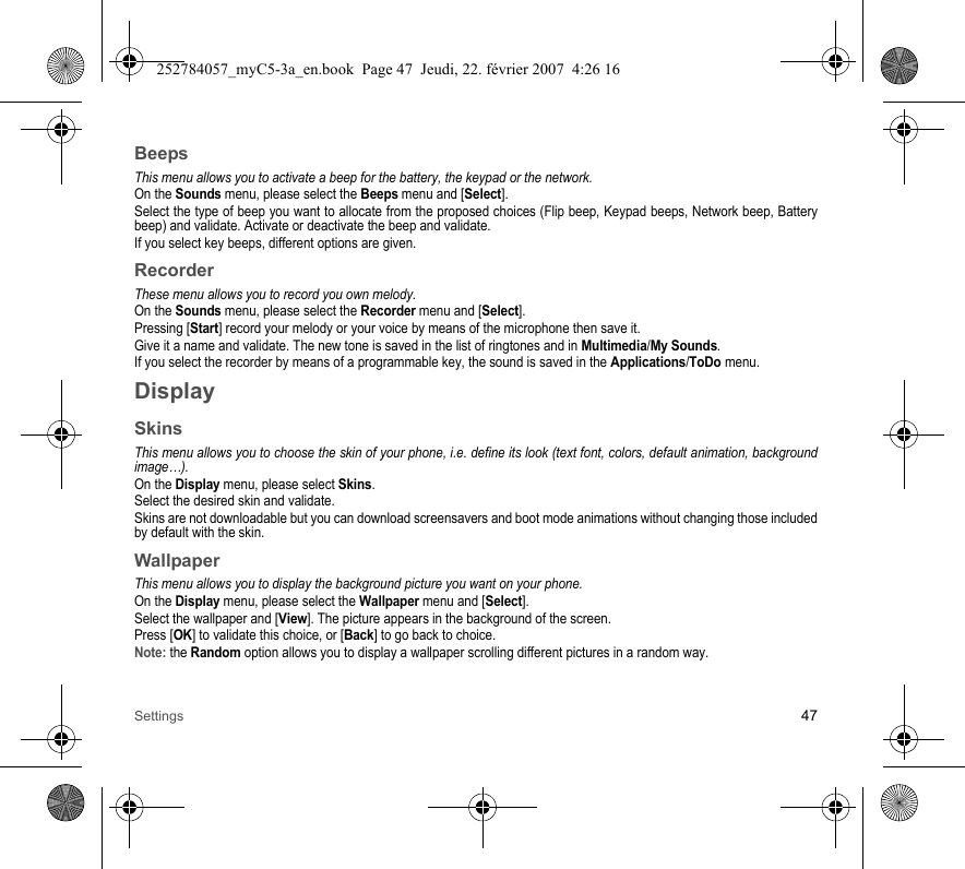 Settings 47BeepsThis menu allows you to activate a beep for the battery, the keypad or the network.On the Sounds menu, please select the Beeps menu and [Select].Select the type of beep you want to allocate from the proposed choices (Flip beep, Keypad beeps, Network beep, Battery beep) and validate. Activate or deactivate the beep and validate.If you select key beeps, different options are given.RecorderThese menu allows you to record you own melody.On the Sounds menu, please select the Recorder menu and [Select].Pressing [Start] record your melody or your voice by means of the microphone then save it.Give it a name and validate. The new tone is saved in the list of ringtones and in Multimedia/My Sounds.If you select the recorder by means of a programmable key, the sound is saved in the Applications/ToDo menu.DisplaySkinsThis menu allows you to choose the skin of your phone, i.e. define its look (text font, colors, default animation, background image…).On the Display menu, please select Skins.Select the desired skin and validate.Skins are not downloadable but you can download screensavers and boot mode animations without changing those included by default with the skin.WallpaperThis menu allows you to display the background picture you want on your phone.On the Display menu, please select the Wallpaper menu and [Select].Select the wallpaper and [View]. The picture appears in the background of the screen.Press [OK] to validate this choice, or [Back] to go back to choice.Note: the Random option allows you to display a wallpaper scrolling different pictures in a random way.252784057_myC5-3a_en.book  Page 47  Jeudi, 22. février 2007  4:26 16