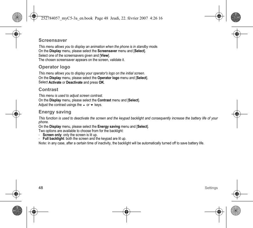 48 SettingsScreensaverThis menu allows you to display an animation when the phone is in standby mode.On the Display menu, please select the Screensaver menu and [Select].Select one of the screensavers given and [View].The chosen screensaver appears on the screen, validate it.Operator logoThis menu allows you to display your operator&apos;s logo on the initial screen.On the Display menu, please select the Operator logo menu and [Select].Select Activate or Deactivate and press OK.ContrastThis menu is used to adjust screen contrast.On the Display menu, please select the Contrast menu and [Select].Adjust the contrast usings the   or   keys.Energy savingThis function is used to deactivate the screen and the keypad backlight and consequently increase the battery life of your phone.On the Display menu, please select the Energy saving menu and [Select].Two options are available to choose from for the backlight: -Screen only: only the screen is lit up.-Full backlight: both the screen and the keypad are lit up.Note: in any case, after a certain time of inactivity, the backlight will be automatically turned off to save battery life.252784057_myC5-3a_en.book  Page 48  Jeudi, 22. février 2007  4:26 16