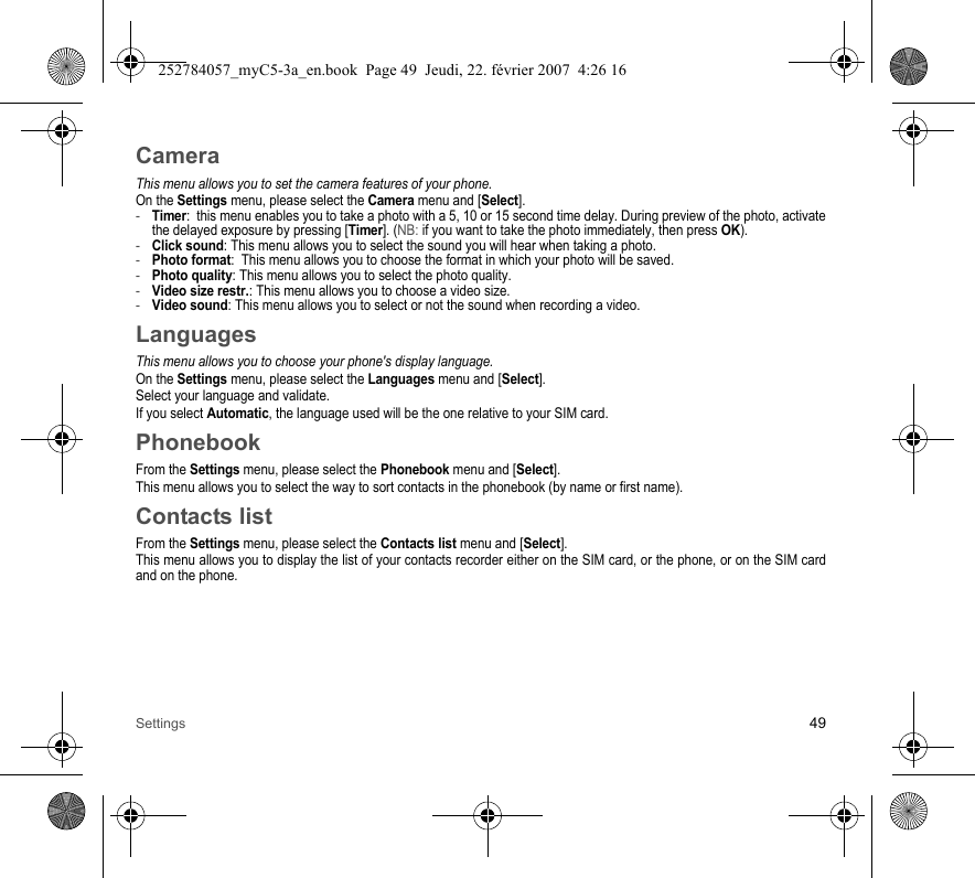 Settings 49CameraThis menu allows you to set the camera features of your phone.On the Settings menu, please select the Camera menu and [Select].-Timer:  this menu enables you to take a photo with a 5, 10 or 15 second time delay. During preview of the photo, activate the delayed exposure by pressing [Timer]. (NB: if you want to take the photo immediately, then press OK).-Click sound: This menu allows you to select the sound you will hear when taking a photo.-Photo format:  This menu allows you to choose the format in which your photo will be saved. -Photo quality: This menu allows you to select the photo quality.-Video size restr.: This menu allows you to choose a video size.-Video sound: This menu allows you to select or not the sound when recording a video.LanguagesThis menu allows you to choose your phone&apos;s display language.On the Settings menu, please select the Languages menu and [Select].Select your language and validate.If you select Automatic, the language used will be the one relative to your SIM card.PhonebookFrom the Settings menu, please select the Phonebook menu and [Select].This menu allows you to select the way to sort contacts in the phonebook (by name or first name).Contacts listFrom the Settings menu, please select the Contacts list menu and [Select].This menu allows you to display the list of your contacts recorder either on the SIM card, or the phone, or on the SIM card and on the phone.252784057_myC5-3a_en.book  Page 49  Jeudi, 22. février 2007  4:26 16