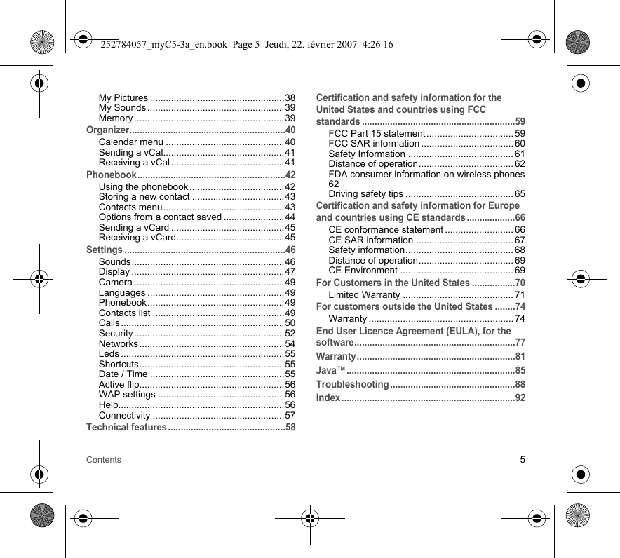 Contents 5My Pictures ...................................................38My Sounds ....................................................39Memory ......................................................... 39Organizer.............................................................40Calendar menu .............................................40Sending a vCal..............................................41Receiving a vCal ...........................................41Phonebook..........................................................42Using the phonebook ....................................42Storing a new contact ...................................43Contacts menu..............................................43Options from a contact saved .......................44Sending a vCard ...........................................45Receiving a vCard.........................................45Settings ...............................................................46Sounds..........................................................46Display ..........................................................47Camera .........................................................49Languages ....................................................49Phonebook....................................................49Contacts list ..................................................49Calls .............................................................. 50Security ......................................................... 52Networks ....................................................... 54Leds ..............................................................55Shortcuts.......................................................55Date / Time ...................................................55Active flip.......................................................56WAP settings ................................................56Help...............................................................56Connectivity ..................................................57Technical features..............................................58Certification and safety information for the United States and countries using FCC standards ............................................................59FCC Part 15 statement ................................. 59FCC SAR information ................................... 60Safety Information ........................................ 61Distance of operation.................................... 62FDA consumer information on wireless phones62Driving safety tips ......................................... 65Certification and safety information for Europe and countries using CE standards ...................66CE conformance statement .......................... 66CE SAR information ..................................... 67Safety information......................................... 68Distance of operation.................................... 69CE Environment ........................................... 69For Customers in the United States .................70Limited Warranty .......................................... 71For customers outside the United States ........74Warranty ....................................................... 74End User Licence Agreement (EULA), for the software...............................................................77Warranty..............................................................81Java™..................................................................85Troubleshooting .................................................88Index ....................................................................92252784057_myC5-3a_en.book  Page 5  Jeudi, 22. février 2007  4:26 16