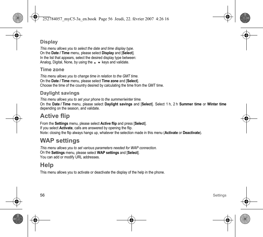 56 SettingsDisplayThis menu allows you to select the date and time display type.On the Date / Time menu, please select Display and [Select].In the list that appears, select the desired display type between:Analog, Digital, None, by using the   keys and validate.Time zoneThis menu allows you to change time in relation to the GMT time.On the Date / Time menu, please select Time zone and [Select].Choose the time of the country desired by calculating the time from the GMT time.Daylight savingsThis menu allows you to set your phone to the summer/winter time.On the Date / Time menu, please select Daylight savings and [Select]. Select 1 h, 2 h Summer time or Winter timedepending on the season, and validate.Active flipFrom the Settings menu, please select Active flip and press [Select].If you select Activate, calls are answered by opening the flip.Note: closing the flip always hangs up, whatever the selection made in this menu (Activate or Deactivate).WAP settingsThis menu allows you to set various parameters needed for WAP connection.On the Settings menu, please select WAP settings and [Select].You can add or modify URL addresses.HelpThis menu allows you to activate or deactivate the display of the help in the phone.252784057_myC5-3a_en.book  Page 56  Jeudi, 22. février 2007  4:26 16