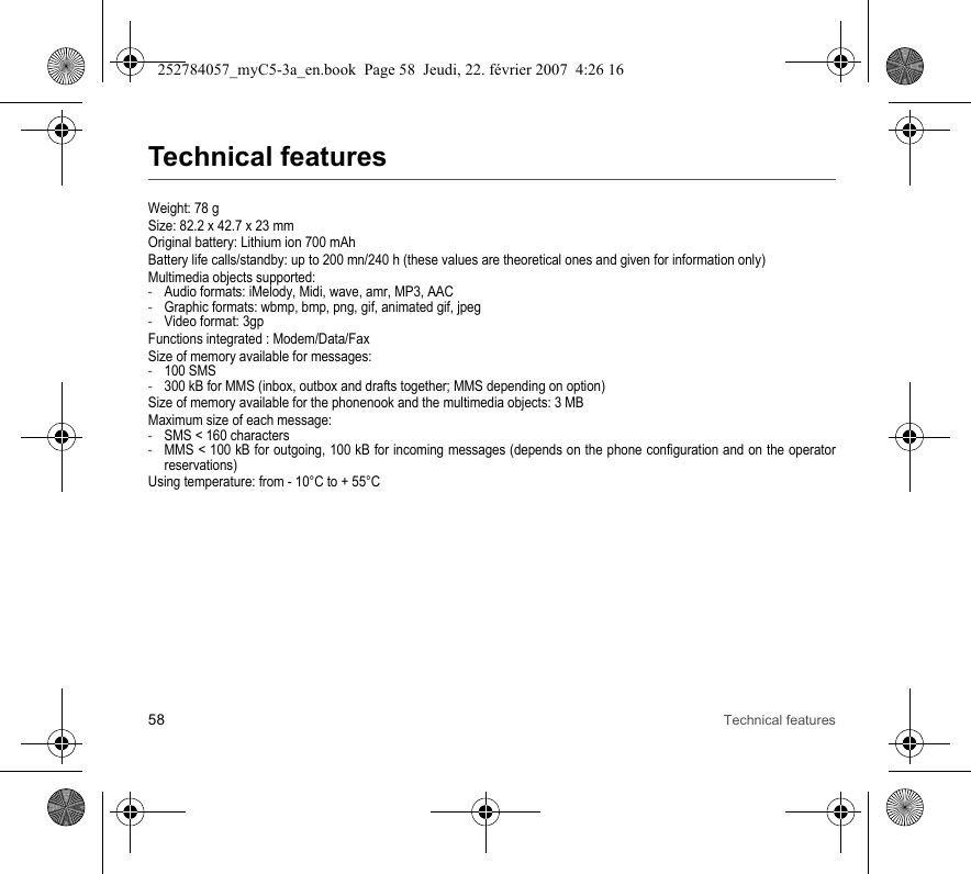 58 Technical featuresTechnical featuresWeight: 78 gSize: 82.2 x 42.7 x 23 mmOriginal battery: Lithium ion 700 mAhBattery life calls/standby: up to 200 mn/240 h (these values are theoretical ones and given for information only)Multimedia objects supported:-Audio formats: iMelody, Midi, wave, amr, MP3, AAC-Graphic formats: wbmp, bmp, png, gif, animated gif, jpeg-Video format: 3gpFunctions integrated : Modem/Data/FaxSize of memory available for messages:-100 SMS-300 kB for MMS (inbox, outbox and drafts together; MMS depending on option)Size of memory available for the phonenook and the multimedia objects: 3 MBMaximum size of each message:-SMS &lt; 160 characters-MMS &lt; 100 kB for outgoing, 100 kB for incoming messages (depends on the phone configuration and on the operator reservations)Using temperature: from - 10°C to + 55°C252784057_myC5-3a_en.book  Page 58  Jeudi, 22. février 2007  4:26 16