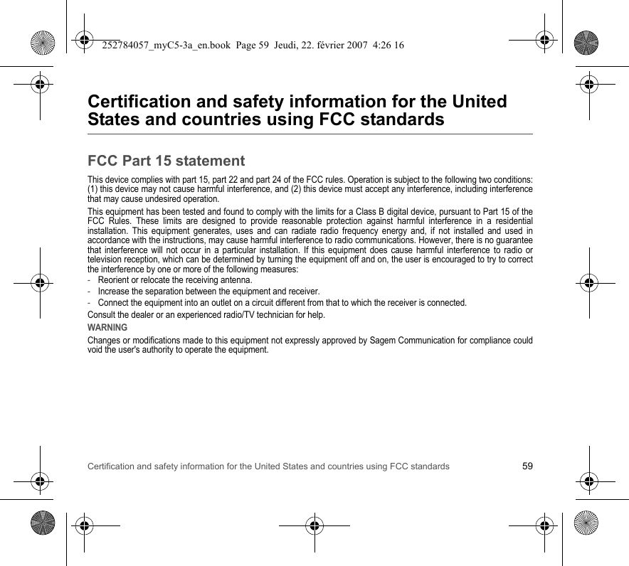 Certification and safety information for the United States and countries using FCC standards 59Certification and safety information for the United States and countries using FCC standardsFCC Part 15 statementThis device complies with part 15, part 22 and part 24 of the FCC rules. Operation is subject to the following two conditions: (1) this device may not cause harmful interference, and (2) this device must accept any interference, including interference that may cause undesired operation.This equipment has been tested and found to comply with the limits for a Class B digital device, pursuant to Part 15 of the FCC Rules. These limits are designed to provide reasonable protection against harmful interference in a residential installation. This equipment generates, uses and can radiate radio frequency energy and, if not installed and used in accordance with the instructions, may cause harmful interference to radio communications. However, there is no guarantee that interference will not occur in a particular installation. If this equipment does cause harmful interference to radio or television reception, which can be determined by turning the equipment off and on, the user is encouraged to try to correct the interference by one or more of the following measures:-Reorient or relocate the receiving antenna.-Increase the separation between the equipment and receiver.-Connect the equipment into an outlet on a circuit different from that to which the receiver is connected.Consult the dealer or an experienced radio/TV technician for help.WARNINGChanges or modifications made to this equipment not expressly approved by Sagem Communication for compliance could void the user&apos;s authority to operate the equipment.252784057_myC5-3a_en.book  Page 59  Jeudi, 22. février 2007  4:26 16