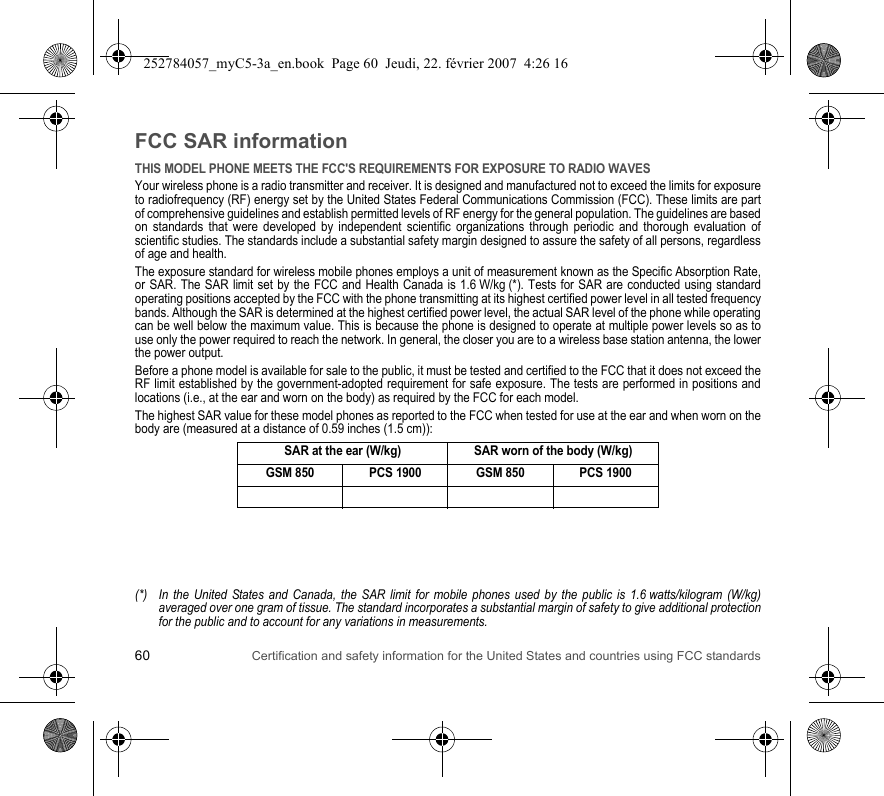 60 Certification and safety information for the United States and countries using FCC standardsFCC SAR informationTHIS MODEL PHONE MEETS THE FCC&apos;S REQUIREMENTS FOR EXPOSURE TO RADIO WAVESYour wireless phone is a radio transmitter and receiver. It is designed and manufactured not to exceed the limits for exposure to radiofrequency (RF) energy set by the United States Federal Communications Commission (FCC). These limits are part of comprehensive guidelines and establish permitted levels of RF energy for the general population. The guidelines are based on standards that were developed by independent scientific organizations through periodic and thorough evaluation of scientific studies. The standards include a substantial safety margin designed to assure the safety of all persons, regardless of age and health.The exposure standard for wireless mobile phones employs a unit of measurement known as the Specific Absorption Rate, or SAR. The SAR limit set by the FCC and Health Canada is 1.6 W/kg (*). Tests for SAR are conducted using standard operating positions accepted by the FCC with the phone transmitting at its highest certified power level in all tested frequency bands. Although the SAR is determined at the highest certified power level, the actual SAR level of the phone while operating can be well below the maximum value. This is because the phone is designed to operate at multiple power levels so as to use only the power required to reach the network. In general, the closer you are to a wireless base station antenna, the lower the power output.Before a phone model is available for sale to the public, it must be tested and certified to the FCC that it does not exceed the RF limit established by the government-adopted requirement for safe exposure. The tests are performed in positions and locations (i.e., at the ear and worn on the body) as required by the FCC for each model.The highest SAR value for these model phones as reported to the FCC when tested for use at the ear and when worn on the body are (measured at a distance of 0.59 inches (1.5 cm)):(*) In the United States and Canada, the SAR limit for mobile phones used by the public is 1.6 watts/kilogram (W/kg) averaged over one gram of tissue. The standard incorporates a substantial margin of safety to give additional protection for the public and to account for any variations in measurements.SAR at the ear (W/kg) SAR worn of the body (W/kg)GSM 850 PCS 1900 GSM 850 PCS 1900252784057_myC5-3a_en.book  Page 60  Jeudi, 22. février 2007  4:26 16