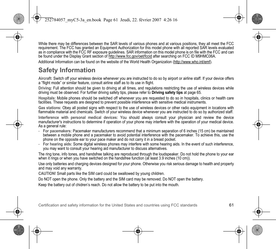 Certification and safety information for the United States and countries using FCC standards 61While there may be differences between the SAR levels of various phones and at various positions, they all meet the FCC requirement. The FCC has granted an Equipment Authorization for this model phone with all reported SAR levels evaluated as in compliance with the FCC RF exposure guidelines. SAR information on this model phone is on file with the FCC and can be found under the Display Grant section of http://www.fcc.gov/oet/fccid after searching on FCC ID M9HMC06A.Additional Information can be found on the website of the World Health Organization (http://www.who.int/emf).Safety InformationAircraft: Switch off your wireless device whenever you are instructed to do so by airport or airline staff. If your device offers a “flight mode” or similar feature, consult airline staff as to its use in flight.Driving: Full attention should be given to driving at all times, and regulations restricting the use of wireless devices while driving must be observed. For further driving safety tips, please refer to Driving safety tips at page 65.Hospitals: Mobile phones should be switched off whenever you are requested to do so in hospitals, clinics or health care facilities. These requests are designed to prevent possible interference with sensitive medical instruments.Gas stations: Obey all posted signs with respect to the use of wireless devices or other radio equipment in locations with flammable material and chemicals. Switch of your wireless device whenever you are instructed to do so by authorized staff.Interference with personal medical devices: You should always consult your physician and review the device manufacturer&apos;s instructions to determine if operation of your phone may interfere with the operation of your medical device. As a general rule:-For pacemakers: Pacemaker manufacturers recommend that a minimum separation of 6 inches (15 cm) be maintained between a mobile phone and a pacemaker to avoid potential interference with the pacemaker. To achieve this, use the phone on the opposite ear to your pace maker and do not carry it in a breast pocket.-For hearing aids: Some digital wireless phones may interfere with some hearing aids. In the event of such interference, you may want to consult your hearing aid manufacturer to discuss alternatives.The ring tone, info tones, and handsfree talking are reproduced through the loudspeaker. Do not hold the phone to your ear when it rings or when you have switched on the handsfree function (at least 3.9 inches (10 cm)).Use only batteries and charging devices designed for your phone. Otherwise you risk serious damage to health and property and may void any warranty.CAUTION! Small parts like the SIM card could be swallowed by young children.Do NOT open the phone. Only the battery and the SIM card may be removed. Do NOT open the battery.Keep the battery out of chidren’s reach. Do not allow the battery to be put into the mouth.252784057_myC5-3a_en.book  Page 61  Jeudi, 22. février 2007  4:26 16
