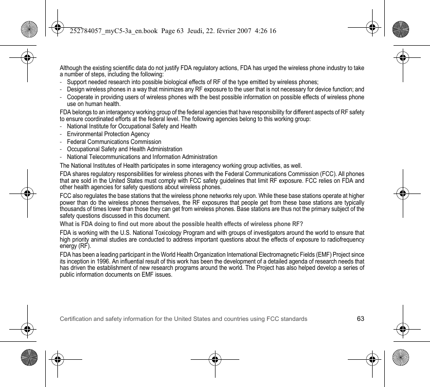 Certification and safety information for the United States and countries using FCC standards 63Although the existing scientific data do not justify FDA regulatory actions, FDA has urged the wireless phone industry to take a number of steps, including the following:-Support needed research into possible biological effects of RF of the type emitted by wireless phones;-Design wireless phones in a way that minimizes any RF exposure to the user that is not necessary for device function; and-Cooperate in providing users of wireless phones with the best possible information on possible effects of wireless phone use on human health.FDA belongs to an interagency working group of the federal agencies that have responsibility for different aspects of RF safety to ensure coordinated efforts at the federal level. The following agencies belong to this working group:-National Institute for Occupational Safety and Health-Environmental Protection Agency-Federal Communications Commission-Occupational Safety and Health Administration-National Telecommunications and Information AdministrationThe National Institutes of Health participates in some interagency working group activities, as well.FDA shares regulatory responsibilities for wireless phones with the Federal Communications Commission (FCC). All phones that are sold in the United States must comply with FCC safety guidelines that limit RF exposure. FCC relies on FDA and other health agencies for safety questions about wireless phones.FCC also regulates the base stations that the wireless phone networks rely upon. While these base stations operate at higher power than do the wireless phones themselves, the RF exposures that people get from these base stations are typically thousands of times lower than those they can get from wireless phones. Base stations are thus not the primary subject of the safety questions discussed in this document.What is FDA doing to find out more about the possible health effects of wireless phone RF?FDA is working with the U.S. National Toxicology Program and with groups of investigators around the world to ensure that high priority animal studies are conducted to address important questions about the effects of exposure to radiofrequency energy (RF).FDA has been a leading participant in the World Health Organization International Electromagnetic Fields (EMF) Project since its inception in 1996. An influential result of this work has been the development of a detailed agenda of research needs that has driven the establishment of new research programs around the world. The Project has also helped develop a series of public information documents on EMF issues.252784057_myC5-3a_en.book  Page 63  Jeudi, 22. février 2007  4:26 16