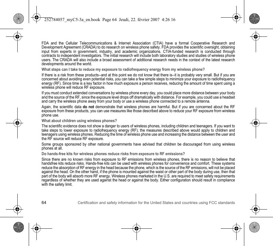 64 Certification and safety information for the United States and countries using FCC standardsFDA and the Cellular Telecommunications &amp; Internet Association (CTIA) have a formal Cooperative Research and Development Agreement (CRADA) to do research on wireless phone safety. FDA provides the scientific oversight, obtaining input from experts in government, industry, and academic organizations. CTIA-funded research is conducted through contracts to independent investigators. The initial research will include both laboratory studies and studies of wireless phone users. The CRADA will also include a broad assessment of additional research needs in the context of the latest research developments around the world.What steps can I take to reduce my exposure to radiofrequency energy from my wireless phone?If there is a risk from these products--and at this point we do not know that there is--it is probably very small. But if you are concerned about avoiding even potential risks, you can take a few simple steps to minimize your exposure to radiofrequency energy (RF). Since time is a key factor in how much exposure a person receives, reducing the amount of time spent using a wireless phone will reduce RF exposure.If you must conduct extended conversations by wireless phone every day, you could place more distance between your body and the source of the RF, since the exposure level drops off dramatically with distance. For example, you could use a headset and carry the wireless phone away from your body or use a wireless phone connected to a remote antenna.Again, the scientific data do not demonstrate that wireless phones are harmful. But if you are concerned about the RF exposure from these products, you can use measures like those described above to reduce your RF exposure from wireless phone use.What about children using wireless phones?The scientific evidence does not show a danger to users of wireless phones, including children and teenagers. If you want to take steps to lower exposure to radiofrequency energy (RF), the measures described above would apply to children and teenagers using wireless phones. Reducing the time of wireless phone use and increasing the distance between the user and the RF source will reduce RF exposure.Some groups sponsored by other national governments have advised that children be discouraged from using wireless phones at all.Do hands-free kits for wireless phones reduce risks from exposure to RF emissions?Since there are no known risks from exposure to RF emissions from wireless phones, there is no reason to believe that handsfree kits reduce risks. Hands-free kits can be used with wireless phones for convenience and comfort. These systems reduce the absorption of RF energy in the head because the phone, which is the source of the RF emissions, will not be placed against the head. On the other hand, if the phone is mounted against the waist or other part of the body during use, then that part of the body will absorb more RF energy. Wireless phones marketed in the U.S. are required to meet safety requirements regardless of whether they are used against the head or against the body. Either configuration should result in compliance with the safety limit.252784057_myC5-3a_en.book  Page 64  Jeudi, 22. février 2007  4:26 16