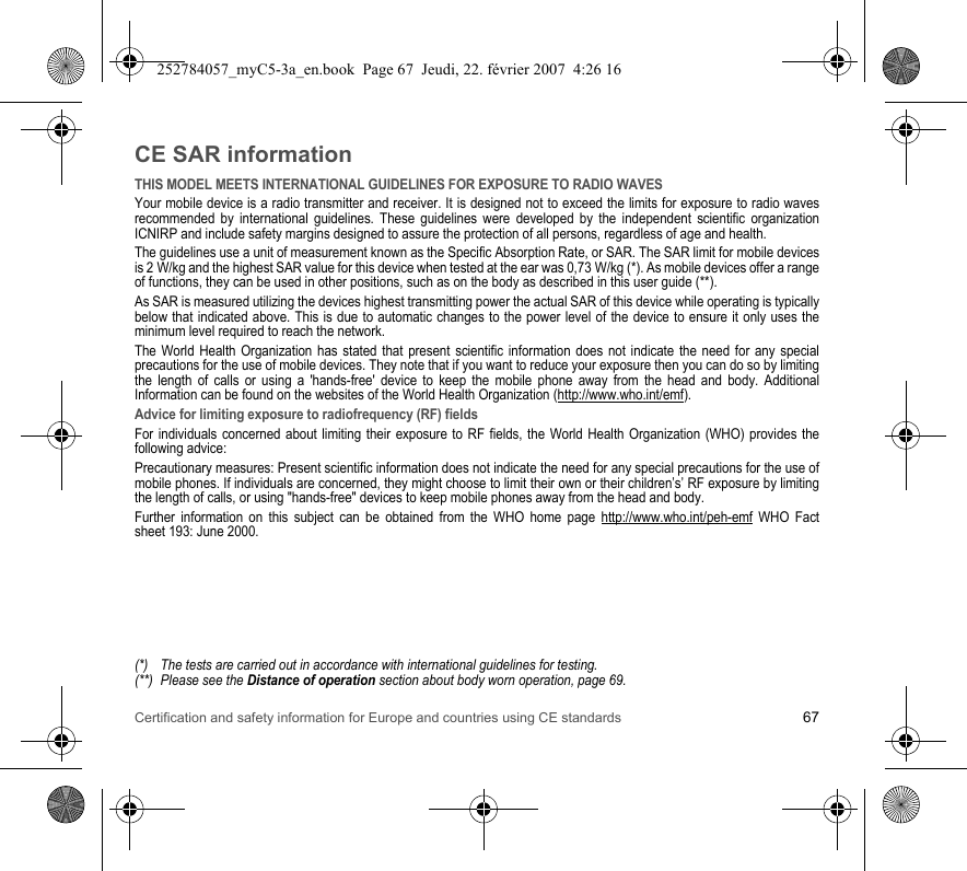 Certification and safety information for Europe and countries using CE standards 67CE SAR informationTHIS MODEL MEETS INTERNATIONAL GUIDELINES FOR EXPOSURE TO RADIO WAVESYour mobile device is a radio transmitter and receiver. It is designed not to exceed the limits for exposure to radio waves recommended by international guidelines. These guidelines were developed by the independent scientific organization ICNIRP and include safety margins designed to assure the protection of all persons, regardless of age and health.The guidelines use a unit of measurement known as the Specific Absorption Rate, or SAR. The SAR limit for mobile devices is 2 W/kg and the highest SAR value for this device when tested at the ear was 0,73 W/kg (*). As mobile devices offer a range of functions, they can be used in other positions, such as on the body as described in this user guide (**).As SAR is measured utilizing the devices highest transmitting power the actual SAR of this device while operating is typically below that indicated above. This is due to automatic changes to the power level of the device to ensure it only uses the minimum level required to reach the network.The World Health Organization has stated that present scientific information does not indicate the need for any special precautions for the use of mobile devices. They note that if you want to reduce your exposure then you can do so by limiting the length of calls or using a &apos;hands-free&apos; device to keep the mobile phone away from the head and body. Additional Information can be found on the websites of the World Health Organization (http://www.who.int/emf).Advice for limiting exposure to radiofrequency (RF) fieldsFor individuals concerned about limiting their exposure to RF fields, the World Health Organization (WHO) provides the following advice:Precautionary measures: Present scientific information does not indicate the need for any special precautions for the use of mobile phones. If individuals are concerned, they might choose to limit their own or their children’s’ RF exposure by limiting the length of calls, or using &quot;hands-free&quot; devices to keep mobile phones away from the head and body. Further information on this subject can be obtained from the WHO home page http://www.who.int/peh-emf WHO Fact sheet 193: June 2000.(*) The tests are carried out in accordance with international guidelines for testing.(**) Please see the Distance of operation section about body worn operation, page 69.252784057_myC5-3a_en.book  Page 67  Jeudi, 22. février 2007  4:26 16