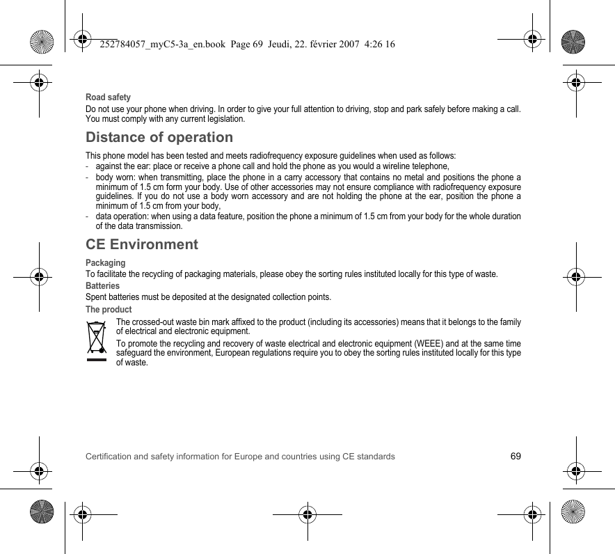 Certification and safety information for Europe and countries using CE standards 69Road safetyDo not use your phone when driving. In order to give your full attention to driving, stop and park safely before making a call. You must comply with any current legislation.Distance of operationThis phone model has been tested and meets radiofrequency exposure guidelines when used as follows:-against the ear: place or receive a phone call and hold the phone as you would a wireline telephone,-body worn: when transmitting, place the phone in a carry accessory that contains no metal and positions the phone a minimum of 1.5 cm form your body. Use of other accessories may not ensure compliance with radiofrequency exposure guidelines. If you do not use a body worn accessory and are not holding the phone at the ear, position the phone a minimum of 1.5 cm from your body,-data operation: when using a data feature, position the phone a minimum of 1.5 cm from your body for the whole duration of the data transmission.CE EnvironmentPackagingTo facilitate the recycling of packaging materials, please obey the sorting rules instituted locally for this type of waste.BatteriesSpent batteries must be deposited at the designated collection points.The productThe crossed-out waste bin mark affixed to the product (including its accessories) means that it belongs to the family of electrical and electronic equipment.To promote the recycling and recovery of waste electrical and electronic equipment (WEEE) and at the same time safeguard the environment, European regulations require you to obey the sorting rules instituted locally for this type of waste.252784057_myC5-3a_en.book  Page 69  Jeudi, 22. février 2007  4:26 16