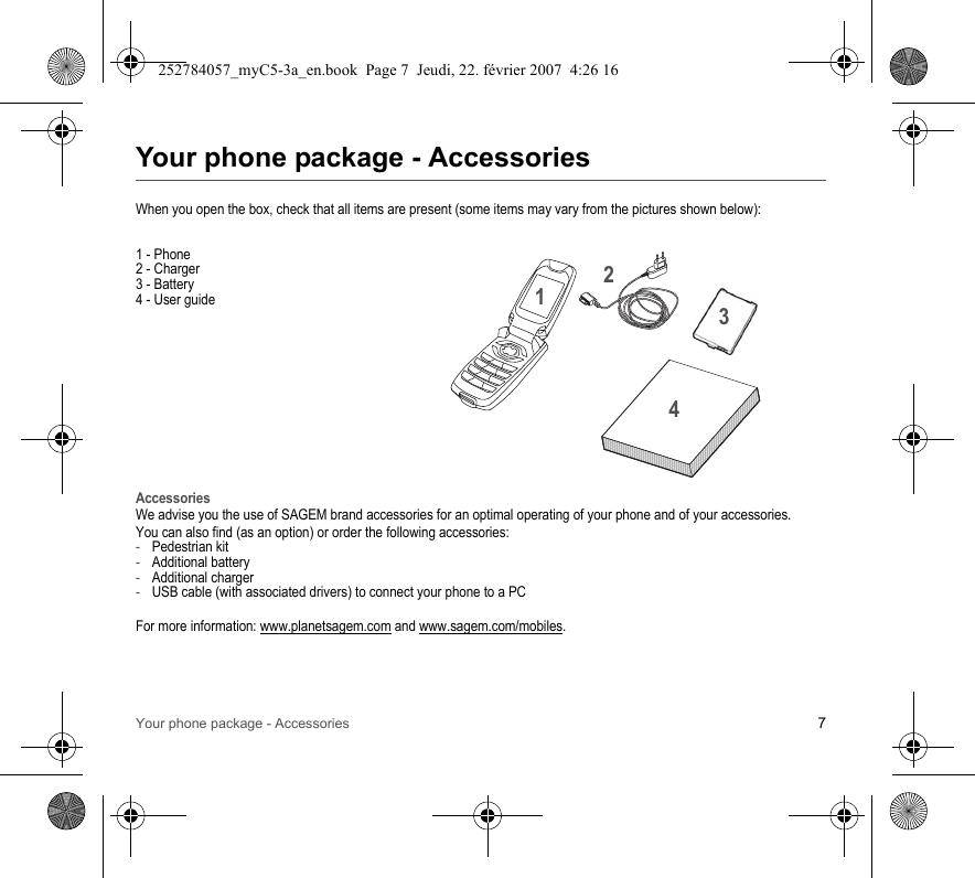 Your phone package - Accessories 7Your phone package - AccessoriesWhen you open the box, check that all items are present (some items may vary from the pictures shown below):1 - Phone2 - Charger3 - Battery4 - User guideAccessoriesWe advise you the use of SAGEM brand accessories for an optimal operating of your phone and of your accessories.You can also find (as an option) or order the following accessories:-Pedestrian kit-Additional battery -Additional charger-USB cable (with associated drivers) to connect your phone to a PCFor more information: www.planetsagem.com and www.sagem.com/mobiles.2134252784057_myC5-3a_en.book  Page 7  Jeudi, 22. février 2007  4:26 16