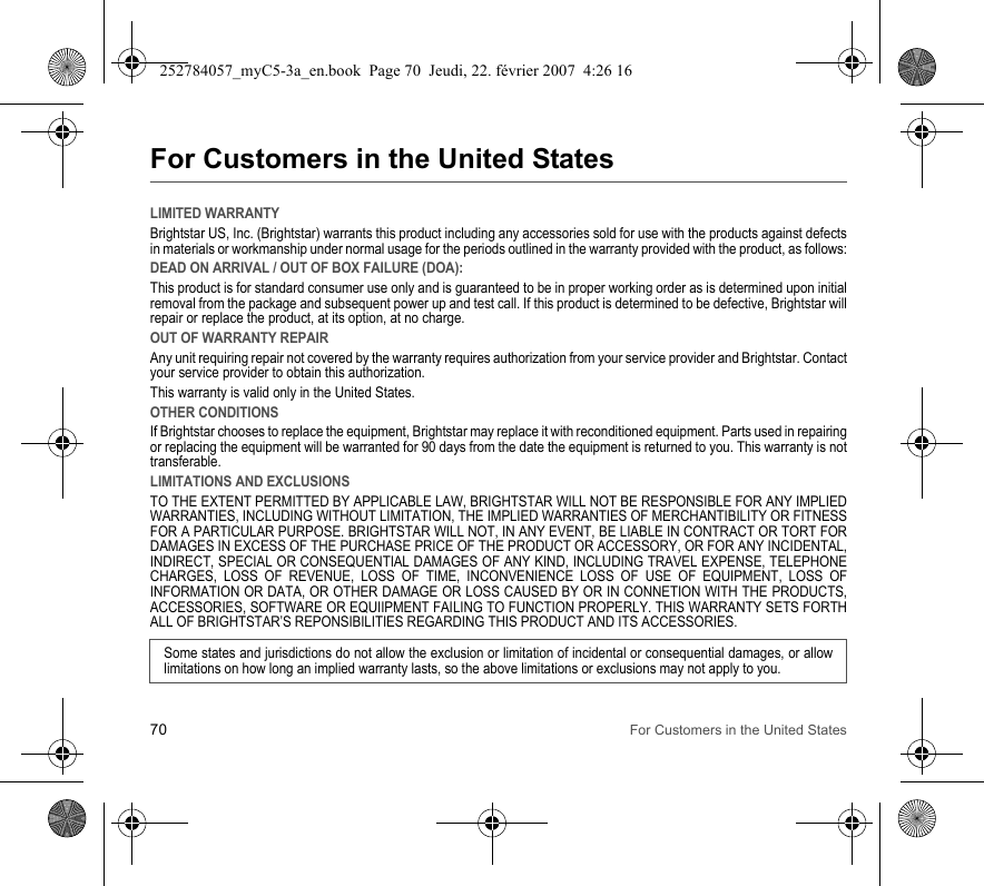 70 For Customers in the United StatesFor Customers in the United StatesLIMITED WARRANTYBrightstar US, Inc. (Brightstar) warrants this product including any accessories sold for use with the products against defects in materials or workmanship under normal usage for the periods outlined in the warranty provided with the product, as follows:DEAD ON ARRIVAL / OUT OF BOX FAILURE (DOA):This product is for standard consumer use only and is guaranteed to be in proper working order as is determined upon initial removal from the package and subsequent power up and test call. If this product is determined to be defective, Brightstar will repair or replace the product, at its option, at no charge. OUT OF WARRANTY REPAIRAny unit requiring repair not covered by the warranty requires authorization from your service provider and Brightstar. Contact your service provider to obtain this authorization. This warranty is valid only in the United States.OTHER CONDITIONSIf Brightstar chooses to replace the equipment, Brightstar may replace it with reconditioned equipment. Parts used in repairing or replacing the equipment will be warranted for 90 days from the date the equipment is returned to you. This warranty is not transferable.LIMITATIONS AND EXCLUSIONSTO THE EXTENT PERMITTED BY APPLICABLE LAW, BRIGHTSTAR WILL NOT BE RESPONSIBLE FOR ANY IMPLIED WARRANTIES, INCLUDING WITHOUT LIMITATION, THE IMPLIED WARRANTIES OF MERCHANTIBILITY OR FITNESS FOR A PARTICULAR PURPOSE. BRIGHTSTAR WILL NOT, IN ANY EVENT, BE LIABLE IN CONTRACT OR TORT FOR DAMAGES IN EXCESS OF THE PURCHASE PRICE OF THE PRODUCT OR ACCESSORY, OR FOR ANY INCIDENTAL, INDIRECT, SPECIAL OR CONSEQUENTIAL DAMAGES OF ANY KIND, INCLUDING TRAVEL EXPENSE, TELEPHONE CHARGES, LOSS OF REVENUE, LOSS OF TIME, INCONVENIENCE LOSS OF USE OF EQUIPMENT, LOSS OF INFORMATION OR DATA, OR OTHER DAMAGE OR LOSS CAUSED BY OR IN CONNETION WITH THE PRODUCTS, ACCESSORIES, SOFTWARE OR EQUIIPMENT FAILING TO FUNCTION PROPERLY. THIS WARRANTY SETS FORTH ALL OF BRIGHTSTAR’S REPONSIBILITIES REGARDING THIS PRODUCT AND ITS ACCESSORIES.Some states and jurisdictions do not allow the exclusion or limitation of incidental or consequential damages, or allow limitations on how long an implied warranty lasts, so the above limitations or exclusions may not apply to you.252784057_myC5-3a_en.book  Page 70  Jeudi, 22. février 2007  4:26 16