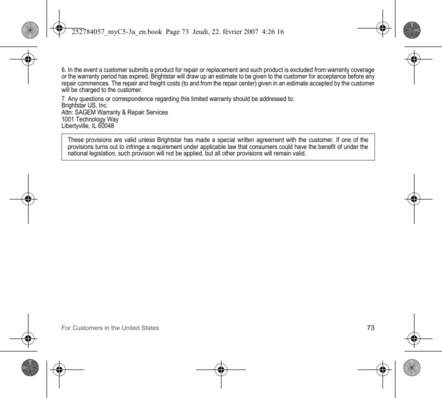 For Customers in the United States 736. In the event a customer submits a product for repair or replacement and such product is excluded from warranty coverage or the warranty period has expired, Brightstar will draw up an estimate to be given to the customer for acceptance before any repair commences. The repair and freight costs (to and from the repair center) given in an estimate accepted by the customer will be charged to the customer.7. Any questions or correspondence regarding this limited warranty should be addressed to:Brightstar US, Inc.Attn: SAGEM Warranty &amp; Repair Services1001 Technology WayLibertyville, IL 60048These provisions are valid unless Brightstar has made a special written agreement with the customer. If one of the provisions turns out to infringe a requirement under applicable law that consumers could have the benefit of under the national legislation, such provision will not be applied, but all other provisions will remain valid.  252784057_myC5-3a_en.book  Page 73  Jeudi, 22. février 2007  4:26 16