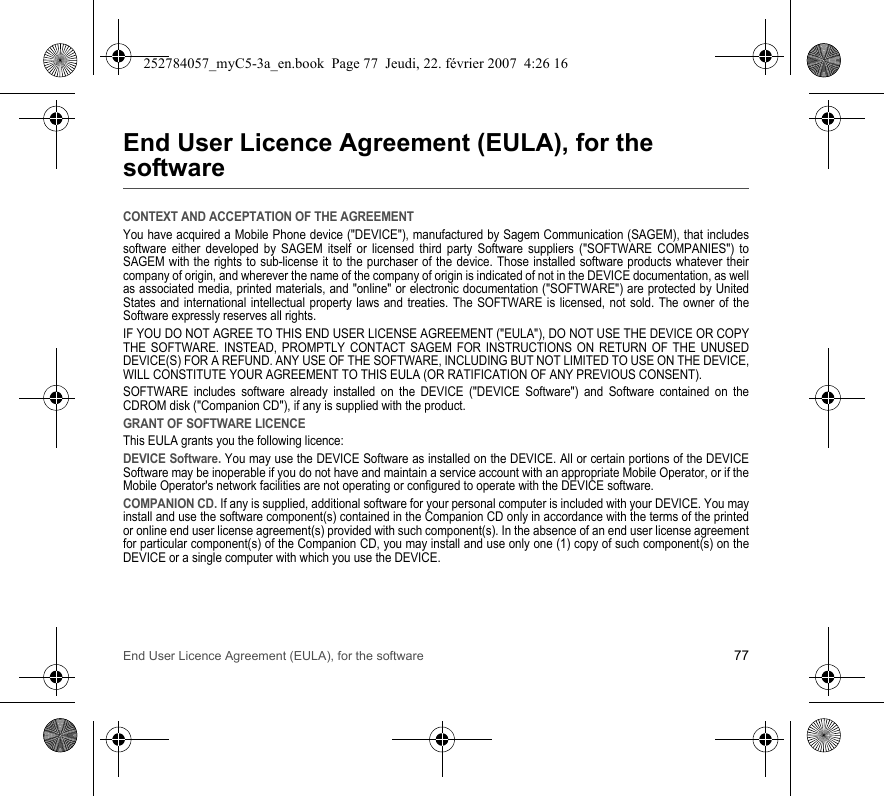 End User Licence Agreement (EULA), for the software 77End User Licence Agreement (EULA), for the softwareCONTEXT AND ACCEPTATION OF THE AGREEMENTYou have acquired a Mobile Phone device (&quot;DEVICE&quot;), manufactured by Sagem Communication (SAGEM), that includes software either developed by SAGEM itself or licensed third party Software suppliers (&quot;SOFTWARE COMPANIES&quot;) to SAGEM with the rights to sub-license it to the purchaser of the device. Those installed software products whatever their company of origin, and wherever the name of the company of origin is indicated of not in the DEVICE documentation, as well as associated media, printed materials, and &quot;online&quot; or electronic documentation (&quot;SOFTWARE&quot;) are protected by United States and international intellectual property laws and treaties. The SOFTWARE is licensed, not sold. The owner of the Software expressly reserves all rights.IF YOU DO NOT AGREE TO THIS END USER LICENSE AGREEMENT (&quot;EULA&quot;), DO NOT USE THE DEVICE OR COPY THE SOFTWARE. INSTEAD, PROMPTLY CONTACT SAGEM FOR INSTRUCTIONS ON RETURN OF THE UNUSED DEVICE(S) FOR A REFUND. ANY USE OF THE SOFTWARE, INCLUDING BUT NOT LIMITED TO USE ON THE DEVICE, WILL CONSTITUTE YOUR AGREEMENT TO THIS EULA (OR RATIFICATION OF ANY PREVIOUS CONSENT).SOFTWARE includes software already installed on the DEVICE (&quot;DEVICE Software&quot;) and Software contained on the CDROM disk (&quot;Companion CD&quot;), if any is supplied with the product.GRANT OF SOFTWARE LICENCEThis EULA grants you the following licence:DEVICE Software. You may use the DEVICE Software as installed on the DEVICE. All or certain portions of the DEVICE Software may be inoperable if you do not have and maintain a service account with an appropriate Mobile Operator, or if the Mobile Operator&apos;s network facilities are not operating or configured to operate with the DEVICE software.COMPANION CD. If any is supplied, additional software for your personal computer is included with your DEVICE. You may install and use the software component(s) contained in the Companion CD only in accordance with the terms of the printed or online end user license agreement(s) provided with such component(s). In the absence of an end user license agreement for particular component(s) of the Companion CD, you may install and use only one (1) copy of such component(s) on the DEVICE or a single computer with which you use the DEVICE.252784057_myC5-3a_en.book  Page 77  Jeudi, 22. février 2007  4:26 16