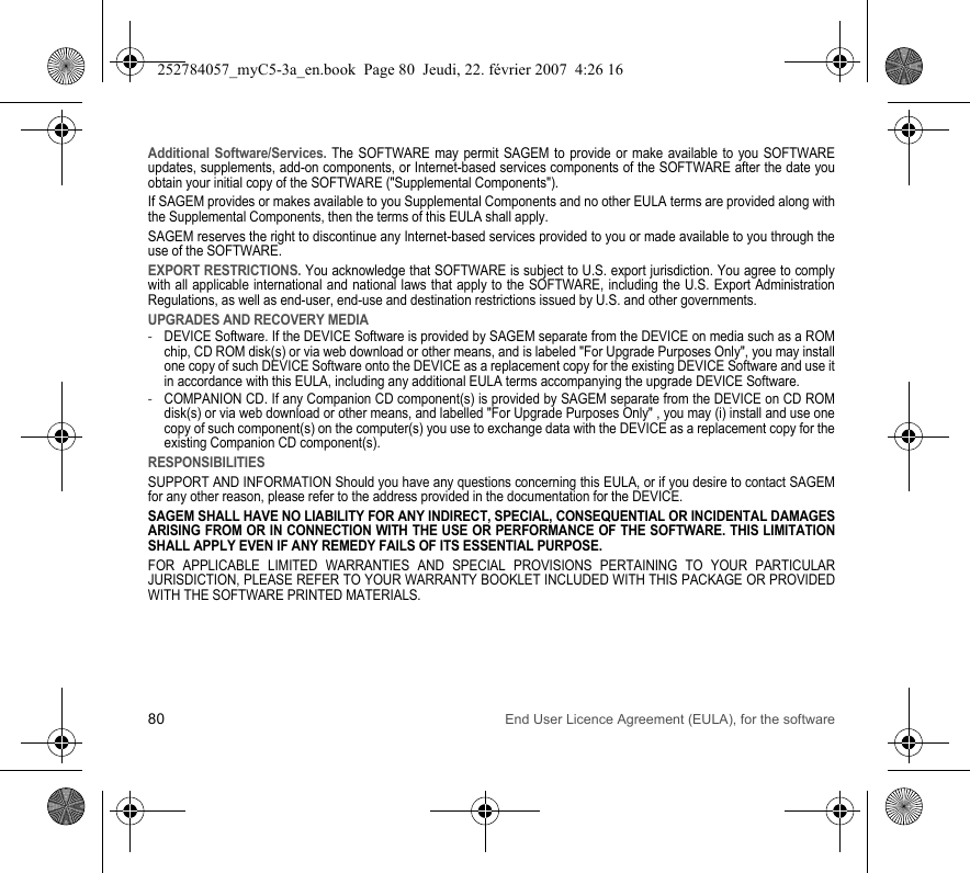 80 End User Licence Agreement (EULA), for the softwareAdditional Software/Services. The SOFTWARE may permit SAGEM to provide or make available to you SOFTWARE updates, supplements, add-on components, or Internet-based services components of the SOFTWARE after the date you obtain your initial copy of the SOFTWARE (&quot;Supplemental Components&quot;).If SAGEM provides or makes available to you Supplemental Components and no other EULA terms are provided along with the Supplemental Components, then the terms of this EULA shall apply.SAGEM reserves the right to discontinue any Internet-based services provided to you or made available to you through the use of the SOFTWARE.EXPORT RESTRICTIONS. You acknowledge that SOFTWARE is subject to U.S. export jurisdiction. You agree to comply with all applicable international and national laws that apply to the SOFTWARE, including the U.S. Export Administration Regulations, as well as end-user, end-use and destination restrictions issued by U.S. and other governments.UPGRADES AND RECOVERY MEDIA-DEVICE Software. If the DEVICE Software is provided by SAGEM separate from the DEVICE on media such as a ROM chip, CD ROM disk(s) or via web download or other means, and is labeled &quot;For Upgrade Purposes Only&quot;, you may install one copy of such DEVICE Software onto the DEVICE as a replacement copy for the existing DEVICE Software and use it in accordance with this EULA, including any additional EULA terms accompanying the upgrade DEVICE Software.-COMPANION CD. If any Companion CD component(s) is provided by SAGEM separate from the DEVICE on CD ROM disk(s) or via web download or other means, and labelled &quot;For Upgrade Purposes Only&quot; , you may (i) install and use one copy of such component(s) on the computer(s) you use to exchange data with the DEVICE as a replacement copy for the existing Companion CD component(s).RESPONSIBILITIESSUPPORT AND INFORMATION Should you have any questions concerning this EULA, or if you desire to contact SAGEM for any other reason, please refer to the address provided in the documentation for the DEVICE.SAGEM SHALL HAVE NO LIABILITY FOR ANY INDIRECT, SPECIAL, CONSEQUENTIAL OR INCIDENTAL DAMAGES ARISING FROM OR IN CONNECTION WITH THE USE OR PERFORMANCE OF THE SOFTWARE. THIS LIMITATION SHALL APPLY EVEN IF ANY REMEDY FAILS OF ITS ESSENTIAL PURPOSE.FOR APPLICABLE LIMITED WARRANTIES AND SPECIAL PROVISIONS PERTAINING TO YOUR PARTICULAR JURISDICTION, PLEASE REFER TO YOUR WARRANTY BOOKLET INCLUDED WITH THIS PACKAGE OR PROVIDED WITH THE SOFTWARE PRINTED MATERIALS.252784057_myC5-3a_en.book  Page 80  Jeudi, 22. février 2007  4:26 16