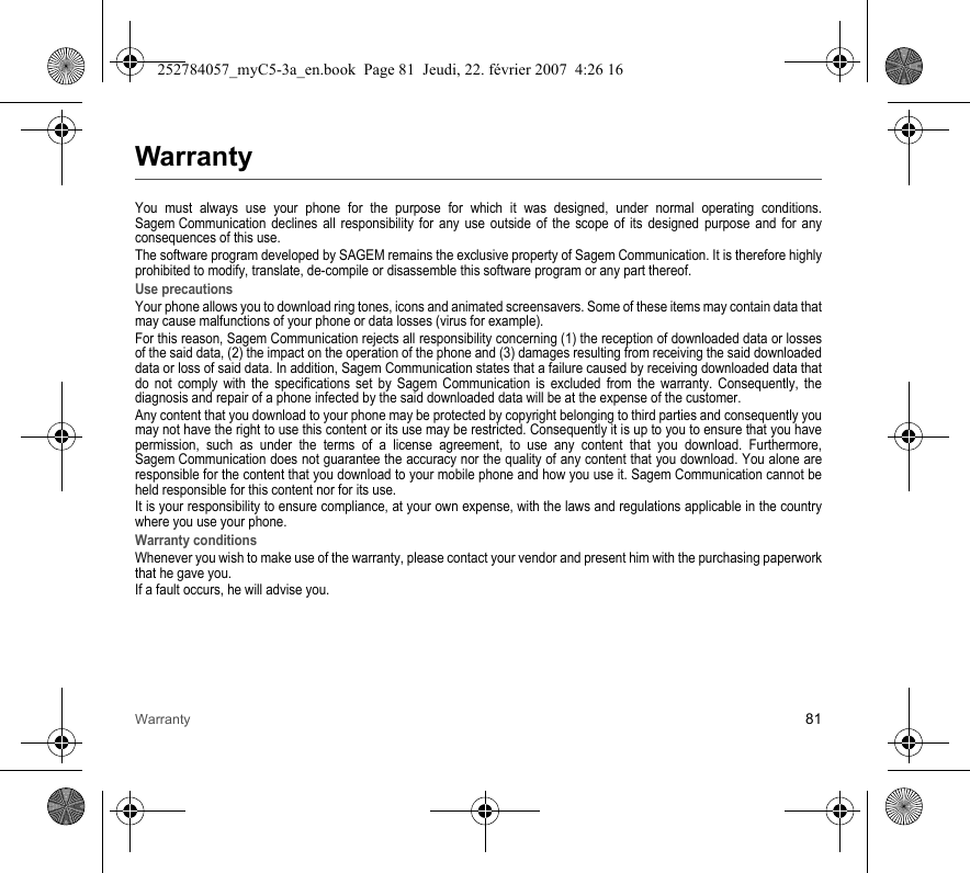 Warranty 81WarrantyYou must always use your phone for the purpose for which it was designed, under normal operating conditions. Sagem Communication declines all responsibility for any use outside of the scope of its designed purpose and for any consequences of this use.The software program developed by SAGEM remains the exclusive property of Sagem Communication. It is therefore highly prohibited to modify, translate, de-compile or disassemble this software program or any part thereof.Use precautionsYour phone allows you to download ring tones, icons and animated screensavers. Some of these items may contain data that may cause malfunctions of your phone or data losses (virus for example). For this reason, Sagem Communication rejects all responsibility concerning (1) the reception of downloaded data or losses of the said data, (2) the impact on the operation of the phone and (3) damages resulting from receiving the said downloaded data or loss of said data. In addition, Sagem Communication states that a failure caused by receiving downloaded data that do not comply with the specifications set by Sagem Communication is excluded from the warranty. Consequently, the diagnosis and repair of a phone infected by the said downloaded data will be at the expense of the customer.Any content that you download to your phone may be protected by copyright belonging to third parties and consequently you may not have the right to use this content or its use may be restricted. Consequently it is up to you to ensure that you have permission, such as under the terms of a license agreement, to use any content that you download. Furthermore, Sagem Communication does not guarantee the accuracy nor the quality of any content that you download. You alone are responsible for the content that you download to your mobile phone and how you use it. Sagem Communication cannot be held responsible for this content nor for its use.It is your responsibility to ensure compliance, at your own expense, with the laws and regulations applicable in the country where you use your phone.Warranty conditionsWhenever you wish to make use of the warranty, please contact your vendor and present him with the purchasing paperwork that he gave you. If a fault occurs, he will advise you.252784057_myC5-3a_en.book  Page 81  Jeudi, 22. février 2007  4:26 16