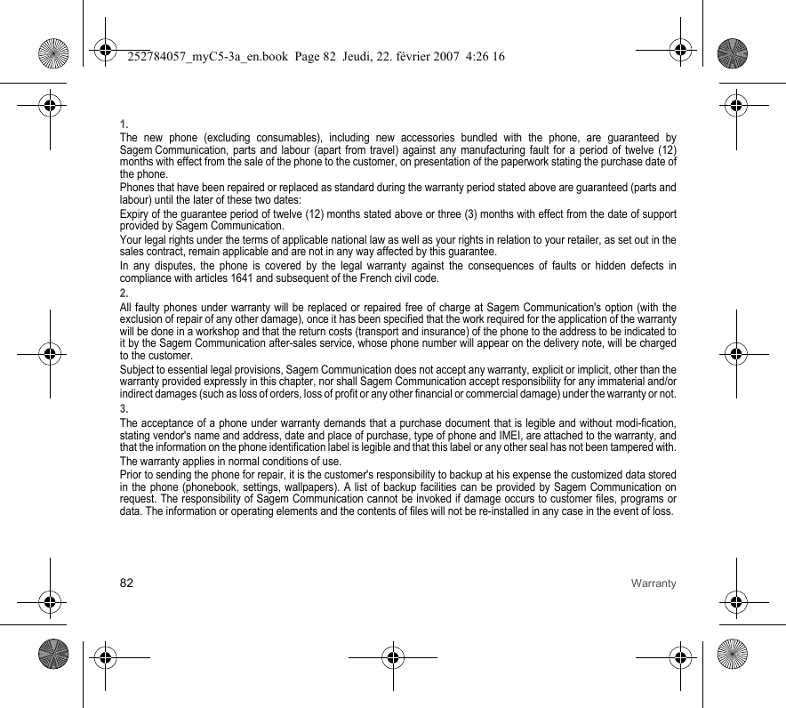 82 Warranty1.The new phone (excluding consumables), including new accessories bundled with the phone, are guaranteed by Sagem Communication, parts and labour (apart from travel) against any manufacturing fault for a period of twelve (12) months with effect from the sale of the phone to the customer, on presentation of the paperwork stating the purchase date of the phone.Phones that have been repaired or replaced as standard during the warranty period stated above are guaranteed (parts and labour) until the later of these two dates:Expiry of the guarantee period of twelve (12) months stated above or three (3) months with effect from the date of support provided by Sagem Communication.Your legal rights under the terms of applicable national law as well as your rights in relation to your retailer, as set out in the sales contract, remain applicable and are not in any way affected by this guarantee.In any disputes, the phone is covered by the legal warranty against the consequences of faults or hidden defects in compliance with articles 1641 and subsequent of the French civil code.2.All faulty phones under warranty will be replaced or repaired free of charge at Sagem Communication&apos;s option (with the exclusion of repair of any other damage), once it has been specified that the work required for the application of the warranty will be done in a workshop and that the return costs (transport and insurance) of the phone to the address to be indicated to it by the Sagem Communication after-sales service, whose phone number will appear on the delivery note, will be charged to the customer.Subject to essential legal provisions, Sagem Communication does not accept any warranty, explicit or implicit, other than the warranty provided expressly in this chapter, nor shall Sagem Communication accept responsibility for any immaterial and/or indirect damages (such as loss of orders, loss of profit or any other financial or commercial damage) under the warranty or not.3.The acceptance of a phone under warranty demands that a purchase document that is legible and without modi-fication, stating vendor&apos;s name and address, date and place of purchase, type of phone and IMEI, are attached to the warranty, and that the information on the phone identification label is legible and that this label or any other seal has not been tampered with.The warranty applies in normal conditions of use.Prior to sending the phone for repair, it is the customer&apos;s responsibility to backup at his expense the customized data stored in the phone (phonebook, settings, wallpapers). A list of backup facilities can be provided by Sagem Communication on request. The responsibility of Sagem Communication cannot be invoked if damage occurs to customer files, programs or data. The information or operating elements and the contents of files will not be re-installed in any case in the event of loss. 252784057_myC5-3a_en.book  Page 82  Jeudi, 22. février 2007  4:26 16