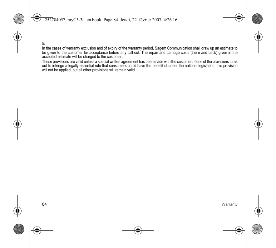 84 Warranty5.In the cases of warranty exclusion and of expiry of the warranty period, Sagem Communication shall draw up an estimate to be given to the customer for acceptance before any call-out. The repair and carriage costs (there and back) given in the accepted estimate will be charged to the customer.These provisions are valid unless a special written agreement has been made with the customer. If one of the provisions turns out to infringe a legally essential rule that consumers could have the benefit of under the national legislation, this provision will not be applied, but all other provisions will remain valid.252784057_myC5-3a_en.book  Page 84  Jeudi, 22. février 2007  4:26 16
