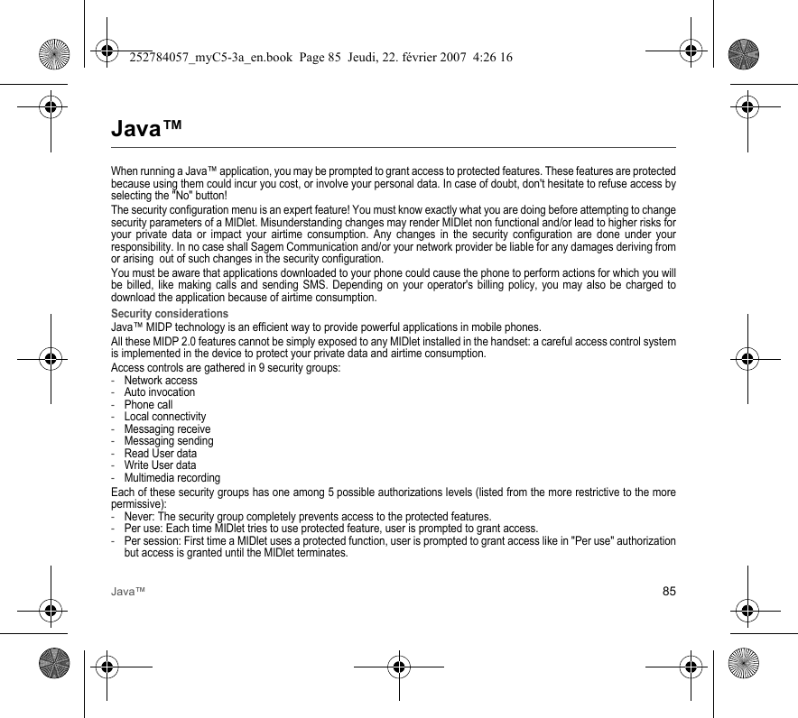 Java™ 85Java™When running a Java™ application, you may be prompted to grant access to protected features. These features are protected because using them could incur you cost, or involve your personal data. In case of doubt, don&apos;t hesitate to refuse access by selecting the &quot;No&quot; button!The security configuration menu is an expert feature! You must know exactly what you are doing before attempting to change security parameters of a MIDlet. Misunderstanding changes may render MIDlet non functional and/or lead to higher risks for your private data or impact your airtime consumption. Any changes in the security configuration are done under your responsibility. In no case shall Sagem Communication and/or your network provider be liable for any damages deriving from or arising  out of such changes in the security configuration.You must be aware that applications downloaded to your phone could cause the phone to perform actions for which you will be billed, like making calls and sending SMS. Depending on your operator&apos;s billing policy, you may also be charged to download the application because of airtime consumption.Security considerationsJava™ MIDP technology is an efficient way to provide powerful applications in mobile phones.All these MIDP 2.0 features cannot be simply exposed to any MIDlet installed in the handset: a careful access control system is implemented in the device to protect your private data and airtime consumption.Access controls are gathered in 9 security groups:-Network access-Auto invocation-Phone call-Local connectivity-Messaging receive-Messaging sending-Read User data-Write User data-Multimedia recordingEach of these security groups has one among 5 possible authorizations levels (listed from the more restrictive to the more permissive):-Never: The security group completely prevents access to the protected features.-Per use: Each time MIDlet tries to use protected feature, user is prompted to grant access.-Per session: First time a MIDlet uses a protected function, user is prompted to grant access like in &quot;Per use&quot; authorization but access is granted until the MIDlet terminates.252784057_myC5-3a_en.book  Page 85  Jeudi, 22. février 2007  4:26 16