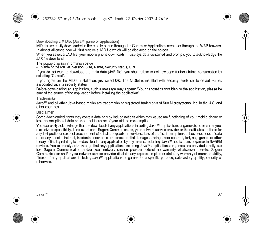 Java™ 87Downloading a MIDlet (Java™ game or application)MIDlets are easily downloaded in the mobile phone through the Games or Applications menus or through the WAP browser. In almost all cases, you will first receive a JAD file which will be displayed on the screen.When you select a JAD file, your mobile phone downloads it, displays data contained and prompts you to acknowledge the JAR file download. The popup displays information below:-Name of the MIDlet, Version, Size, Name, Security status, URL.If you do not want to download the main data (JAR file), you shall refuse to acknowledge further airtime consumption by selecting &quot;Cancel&quot;.If you agree on the MIDlet installation, just select OK. The MIDlet is installed with security levels set to default values associated with its security status.Before downloading an application, such a message may appear: &quot;Your handset cannot identify the application, please be sure of the source of the application before installing the application&quot;.TrademarksJava™ and all other Java-based marks are trademarks or registered trademarks of Sun Microsystems, Inc. in the U.S. and other countries.DisclaimerSome downloaded items may contain data or may induce actions which may cause malfunctioning of your mobile phone or loss or corruption of data or abnormal increase of your airtime consumption.You expressly acknowledge that the download of any applications including Java™ applications or games is done under your exclusive responsibility. In no event shall Sagem Communication, your network service provider or their affiliates be liable for any lost profits or costs of procurement of substitute goods or services, loss of profits, interruptions of business, loss of data or for any special, indirect, incidental, economic, or consequential damages arising under contract, tort, negligence, or other theory of liability relating to the download of any application by any means, including  Java™ applications or games in SAGEM devices. You expressly acknowledge that any applications including Java™ applications or games are provided strictly «as is». Sagem Communication and/or your network service provider extend no warranty whatsoever thereto. Sagem Communication and/or your network service provider disclaim any express, implied or statutory warranty of merchantability, fitness of any applications including Java™ applications or games for a specific purpose, satisfactory quality, security or otherwise.252784057_myC5-3a_en.book  Page 87  Jeudi, 22. février 2007  4:26 16