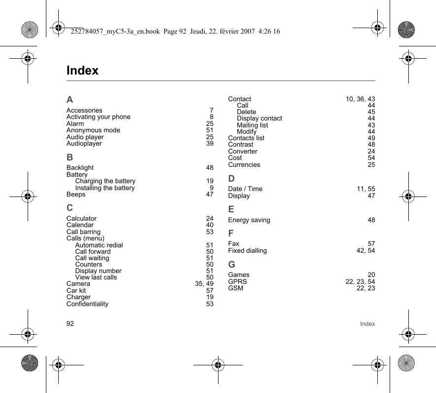 92 IndexIndexAAccessories 7Activating your phone  8Alarm 25Anonymous mode  51Audio player  25Audioplayer 39BBacklight 48BatteryCharging the battery  19Installing the battery  9Beeps 47CCalculator 24Calendar 40Call barring  53Calls (menu)Automatic redial  51Call forward  50Call waiting  51Counters 50Display number  51View last calls  50Camera 35, 49Car kit  57Charger 19Confidentiality 53Contact 10, 36, 43Call 44Delete 45Display contact  44Mailing list  43Modify 44Contacts list  49Contrast 48Converter 24Cost 54Currencies 25DDate / Time  11, 55Display 47EEnergy saving  48FFax 57Fixed dialling  42, 54GGames 20GPRS 22, 23, 54GSM 22, 23252784057_myC5-3a_en.book  Page 92  Jeudi, 22. février 2007  4:26 16