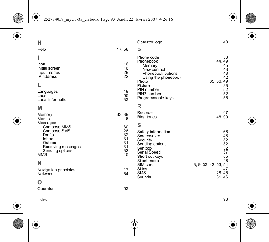 Index 93HHelp 17, 56IIcon 16Initial screen  16Input modes  29IP address  22LLanguages 49Leds 55Local information  33MMemory 33, 39Menus 6MessagesCompose MMS  30Compose SMS  28Drafts 32Inbox 31Outbox 31Receiving messages  31Sending options  32MMS 45NNavigation principles  17Networks 54OOperator 53Operator logo  48PPhone code  53Phonebook 44, 49Memory 45New contact  43Phonebook options  43Using the phonebook  42Photo 35, 36, 49Picture 38PIN number  52PIN2 number  52Programmable keys  55RRecorder 47Ring tones  46, 90SSafety information  66Screensaver 48Security 52Sending options  32Sentbox 32Serial Speed  57Short cut keys  55Silent mode  46SIM card  8, 9, 33, 42, 53, 54Skins 47SMS 28, 45Sounds 31, 46252784057_myC5-3a_en.book  Page 93  Jeudi, 22. février 2007  4:26 16