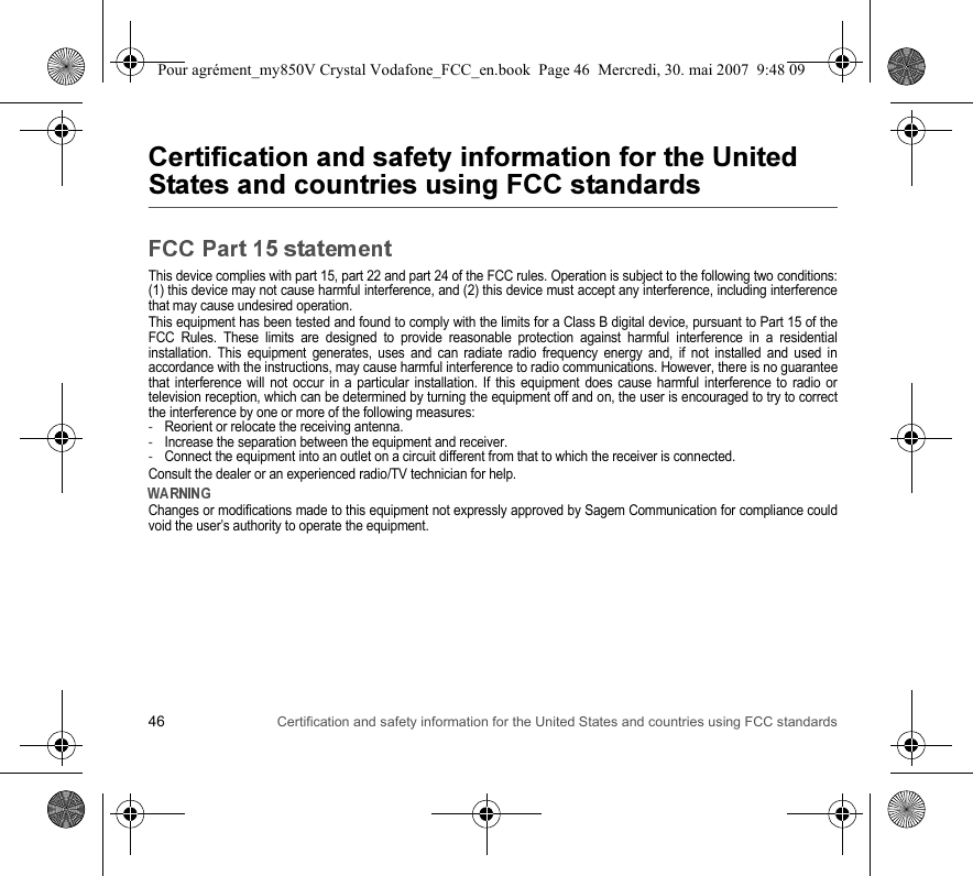 46 Certification and safety information for the United States and countries using FCC standardsThis device complies with part 15, part 22 and part 24 of the FCC rules. Operation is subject to the following two conditions: (1) this device may not cause harmful interference, and (2) this device must accept any interference, including interference that may cause undesired operation.This equipment has been tested and found to comply with the limits for a Class B digital device, pursuant to Part 15 of the FCC Rules. These limits are designed to provide reasonable protection against harmful interference in a residential installation. This equipment generates, uses and can radiate radio frequency energy and, if not installed and used in accordance with the instructions, may cause harmful interference to radio communications. However, there is no guarantee that interference will not occur in a particular installation. If this equipment does cause harmful interference to radio or television reception, which can be determined by turning the equipment off and on, the user is encouraged to try to correct the interference by one or more of the following measures:-Reorient or relocate the receiving antenna.-Increase the separation between the equipment and receiver.-Connect the equipment into an outlet on a circuit different from that to which the receiver is connected.Consult the dealer or an experienced radio/TV technician for help.Changes or modifications made to this equipment not expressly approved by Sagem Communication for compliance could void the user’s authority to operate the equipment.Pour agrément_my850V Crystal Vodafone_FCC_en.book  Page 46  Mercredi, 30. mai 2007  9:48 09