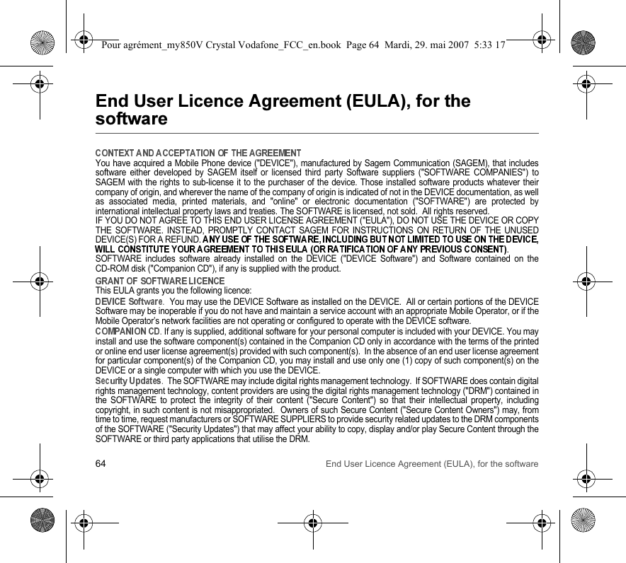 64 End User Licence Agreement (EULA), for the software &apos;(!) &apos;(*+&amp;,You have acquired a Mobile Phone device (&quot;DEVICE&quot;), manufactured by Sagem Communication (SAGEM), that includessoftware either developed by SAGEM itself or licensed third party Software suppliers (&quot;SOFTWARE COMPANIES&quot;) toSAGEM with the rights to sub-license it to the purchaser of the device. Those installed software products whatever theircompany of origin, and wherever the name of the company of origin is indicated of not in the DEVICE documentation, as wellas associated media, printed materials, and &quot;online&quot; or electronic documentation (&quot;SOFTWARE&quot;) are protected byinternational intellectual property laws and treaties. The SOFTWARE is licensed, not sold.  All rights reserved. IF YOU DO NOT AGREE TO THIS END USER LICENSE AGREEMENT (&quot;EULA&quot;), DO NOT USE THE DEVICE OR COPYTHE SOFTWARE. INSTEAD, PROMPTLY CONTACT SAGEM FOR INSTRUCTIONS ON RETURN OF THE UNUSEDDEVICE(S) FOR A REFUND. . SOFTWARE includes software already installed on the DEVICE (&quot;DEVICE Software&quot;) and Software contained on theCD-ROM disk (&quot;Companion CD&quot;), if any is supplied with the product.  This EULA grants you the following licence: .  You may use the DEVICE Software as installed on the DEVICE.  All or certain portions of the DEVICESoftware may be inoperable if you do not have and maintain a service account with an appropriate Mobile Operator, or if theMobile Operator’s network facilities are not operating or configured to operate with the DEVICE software.. If any is supplied, additional software for your personal computer is included with your DEVICE. You mayinstall and use the software component(s) contained in the Companion CD only in accordance with the terms of the printedor online end user license agreement(s) provided with such component(s).  In the absence of an end user license agreementfor particular component(s) of the Companion CD, you may install and use only one (1) copy of such component(s) on theDEVICE or a single computer with which you use the DEVICE. .  The SOFTWARE may include digital rights management technology.  If SOFTWARE does contain digitalrights management technology, content providers are using the digital rights management technology (&quot;DRM&quot;) contained inthe SOFTWARE to protect the integrity of their content (&quot;Secure Content&quot;) so that their intellectual property, includingcopyright, in such content is not misappropriated.  Owners of such Secure Content (&quot;Secure Content Owners&quot;) may, fromtime to time, request manufacturers or SOFTWARE SUPPLIERS to provide security related updates to the DRM componentsof the SOFTWARE (&quot;Security Updates&quot;) that may affect your ability to copy, display and/or play Secure Content through theSOFTWARE or third party applications that utilise the DRM.  Pour agrément_my850V Crystal Vodafone_FCC_en.book  Page 64  Mardi, 29. mai 2007  5:33 17
