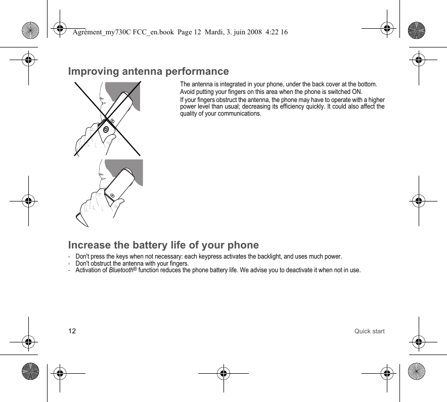 12 Quick startImproving antenna performanceThe antenna is integrated in your phone, under the back cover at the bottom.Avoid putting your fingers on this area when the phone is switched ON.If your fingers obstruct the antenna, the phone may have to operate with a higher power level than usual; decreasing its efficiency quickly. It could also affect the quality of your communications.Increase the battery life of your phone-Don&apos;t press the keys when not necessary: each keypress activates the backlight, and uses much power.-Don&apos;t obstruct the antenna with your fingers.-Activation of Bluetooth® function reduces the phone battery life. We advise you to deactivate it when not in use.Agrément_my730C FCC_en.book  Page 12  Mardi, 3. juin 2008  4:22 16