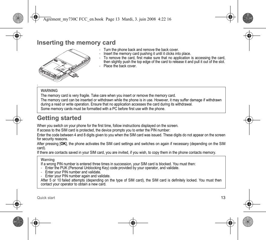 Quick start 13Inserting the memory card-Turn the phone back and remove the back cover.-Insert the memory card pushing it until it clicks into place.-To remove the card, first make sure that no application is accessing the card, then slightly push the top edge of the card to release it and pull it out of the slot.-Place the back cover..Getting startedWhen you switch on your phone for the first time, follow instructions displayed on the screen.If access to the SIM card is protected, the device prompts you to enter the PIN number:Enter the code between 4 and 8 digits given to you when the SIM card was issued. These digits do not appear on the screen for security reasons. After pressing [OK], the phone activates the SIM card settings and switches on again if necessary (depending on the SIM card).If there are contacts saved in your SIM card, you are invited, if you wish, to copy them in the phone contacts memory.WARNINGThe memory card is very fragile. Take care when you insert or remove the memory card.The memory card can be inserted or withdrawn while the phone is in use. However, it may suffer damage if withdrawn during a read or write operation. Ensure that no application accesses the card during its withdrawal.Some memory cards must be formatted with a PC before first use with the phone.WarningIf a wrong PIN number is entered three times in succession, your SIM card is blocked. You must then:-Enter the PUK (Personal Unblocking Key) code provided by your operator, and validate.-Enter your PIN number and validate.-Enter your PIN number again and validate.After 5 or 10 failed attempts (depending on the type of SIM card), the SIM card is definitely locked. You must then contact your operator to obtain a new card.Agrément_my730C FCC_en.book  Page 13  Mardi, 3. juin 2008  4:22 16