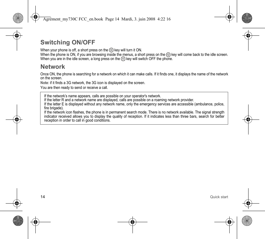 14 Quick startSwitching ON/OFFWhen your phone is off, a short press on the   key will turn it ON.When the phone is ON, if you are browsing inside the menus, a short press on the   key will come back to the idle screen. When you are in the idle screen, a long press on the   key will switch OFF the phone.NetworkOnce ON, the phone is searching for a network on which it can make calls. If it finds one, it displays the name of the network on the screen. Note: if it finds a 3G network, the 3G icon is displayed on the screen. You are then ready to send or receive a call.If the network’s name appears, calls are possible on your operator&apos;s network.If the letter R and a network name are displayed, calls are possible on a roaming network provider. If the letter E is displayed without any network name, only the emergency services are accessible (ambulance, police, fire brigade).If the network icon flashes, the phone is in permanent search mode. There is no network available. The signal strength indicator received allows you to display the quality of reception. If it indicates less than three bars, search for better reception in order to call in good conditions.Agrément_my730C FCC_en.book  Page 14  Mardi, 3. juin 2008  4:22 16