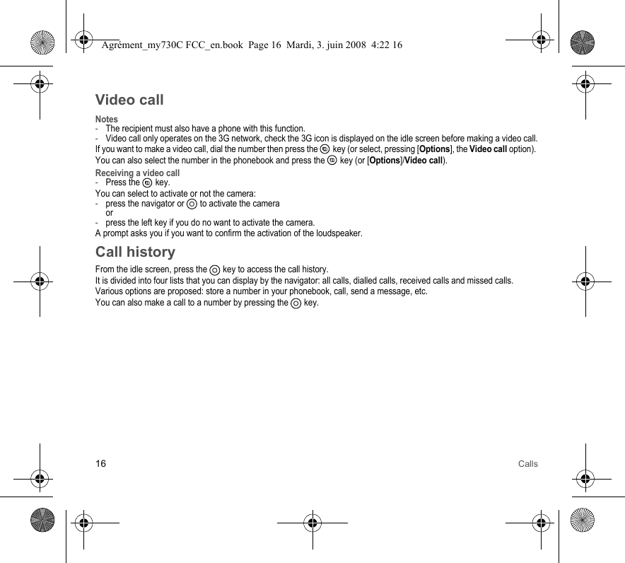 16 CallsVideo callNotes-The recipient must also have a phone with this function.-Video call only operates on the 3G network, check the 3G icon is displayed on the idle screen before making a video call.If you want to make a video call, dial the number then press the   key (or select, pressing [Options], the Video call option). You can also select the number in the phonebook and press the   key (or [Options]/Video call). Receiving a video call-Press the   key.You can select to activate or not the camera:-press the navigator or  to activate the camera or-press the left key if you do no want to activate the camera.A prompt asks you if you want to confirm the activation of the loudspeaker.Call historyFrom the idle screen, press the   key to access the call history.It is divided into four lists that you can display by the navigator: all calls, dialled calls, received calls and missed calls.Various options are proposed: store a number in your phonebook, call, send a message, etc.You can also make a call to a number by pressing the   key.Agrément_my730C FCC_en.book  Page 16  Mardi, 3. juin 2008  4:22 16