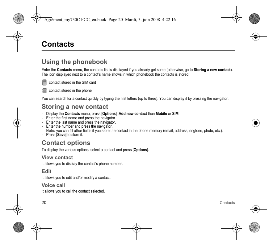20 ContactsContactsUsing the phonebookEnter the Contacts menu, the contacts list is displayed if you already get some (otherwise, go to Storing a new contact).The icon displayed next to a contact’s name shows in which phonebook the contacts is stored.contact stored in the SIM cardcontact stored in the phoneYou can search for a contact quickly by typing the first letters (up to three). You can display it by pressing the navigator.Storing a new contact-Display the Contacts menu, press [Options], Add new contact then Mobile or SIM.-Enter the first name and press the navigator.-Enter the last name and press the navigator.-Enter the number and press the navigator. Note: you can fill other fields if you store the contact in the phone memory (email, address, ringtone, photo, etc.).-Press [Save] to store it.Contact optionsTo display the various options, select a contact and press [Options].View contactIt allows you to display the contact&apos;s phone number.EditIt allows you to edit and/or modify a contact.Voice callIt allows you to call the contact selected.Agrément_my730C FCC_en.book  Page 20  Mardi, 3. juin 2008  4:22 16