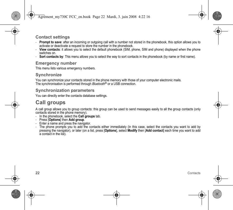 22 ContactsContact settings-Prompt to save: after an incoming or outgoing call with a number not stored in the phonebook, this option allows you to activate or deactivate a request to store the number in the phonebook. -View contacts: it allows you to select the default phonebook (SIM, phone, SIM and phone) displayed when the phone switches on.-Sort contacts by: This menu allows you to select the way to sort contacts in the phonebook (by name or first name).Emergency numberThis menu lists various emergency numbers.SynchronizeYou can synchronize your contacts stored in the phone memory with those of your computer electronic mails.The synchronisation is performed through Bluetooth® or a USB connection.Synchronization parametersYou can directly enter the contacts database settings.Call groupsA call group allows you to group contacts: this group can be used to send messages easily to all the group contacts (only contacts stored in the phone memory). -In the phonebook, select the Call groups tab.-Press [Options] then Add group.-Enter a name and press the navigator.-The phone prompts you to add the contacts either immediately (in this case, select the contacts you want to add by pressing the navigator), or later (on a list, press [Options], select Modify then [Add contact] each time you want to add a contact in the list).Agrément_my730C FCC_en.book  Page 22  Mardi, 3. juin 2008  4:22 16