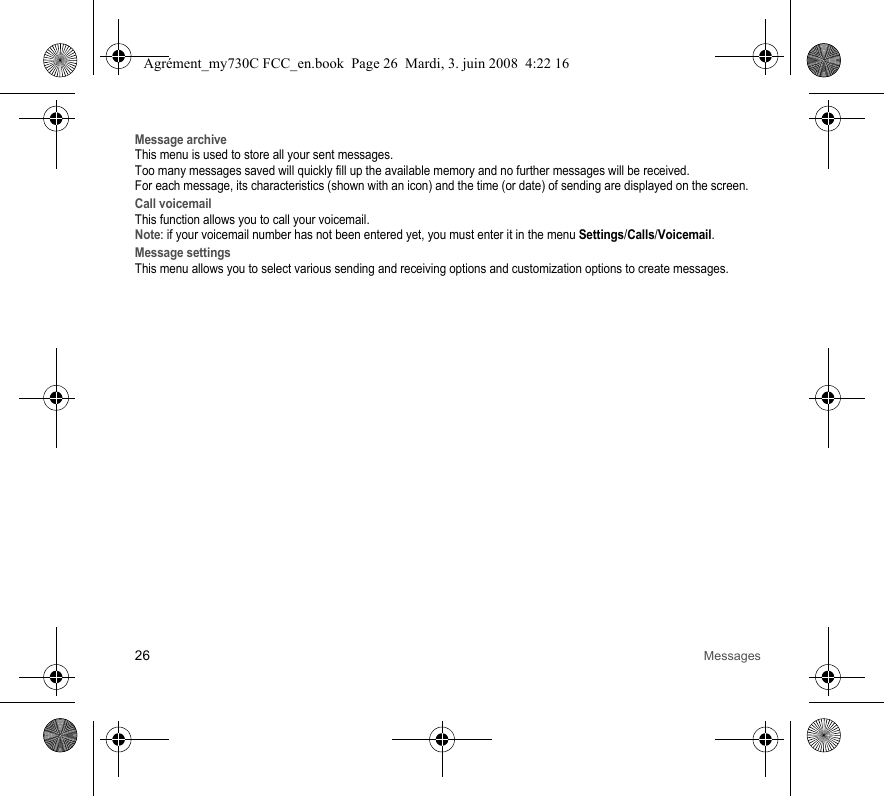 26 MessagesMessage archiveThis menu is used to store all your sent messages.Too many messages saved will quickly fill up the available memory and no further messages will be received.For each message, its characteristics (shown with an icon) and the time (or date) of sending are displayed on the screen. Call voicemailThis function allows you to call your voicemail.Note: if your voicemail number has not been entered yet, you must enter it in the menu Settings/Calls/Voicemail.Message settingsThis menu allows you to select various sending and receiving options and customization options to create messages.Agrément_my730C FCC_en.book  Page 26  Mardi, 3. juin 2008  4:22 16