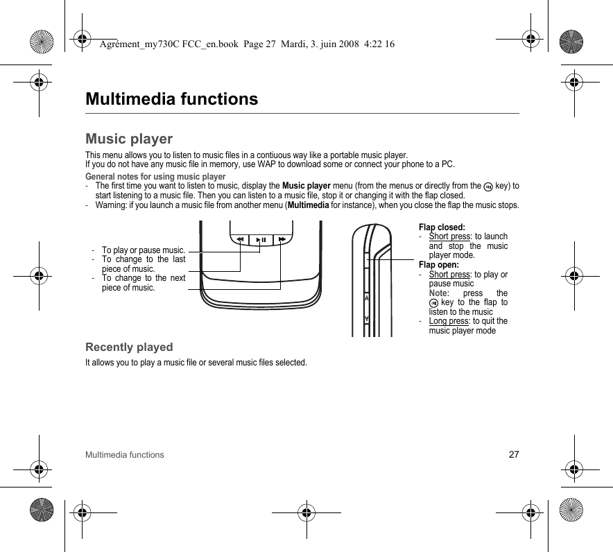 Multimedia functions 27Multimedia functionsMusic playerThis menu allows you to listen to music files in a contiuous way like a portable music player.If you do not have any music file in memory, use WAP to download some or connect your phone to a PC.General notes for using music player-The first time you want to listen to music, display the Music player menu (from the menus or directly from the   key) to start listening to a music file. Then you can listen to a music file, stop it or changing it with the flap closed.-Warning: if you launch a music file from another menu (Multimedia for instance), when you close the flap the music stops.Recently playedIt allows you to play a music file or several music files selected.-To play or pause music.-To change to the last piece of music.-To change to the next piece of music.Flap closed: -Short press: to launch and stop the music player mode.Flap open: -Short press: to play or pause music Note: press the  key to the flap to listen to the music-Long press: to quit the music player modeAgrément_my730C FCC_en.book  Page 27  Mardi, 3. juin 2008  4:22 16