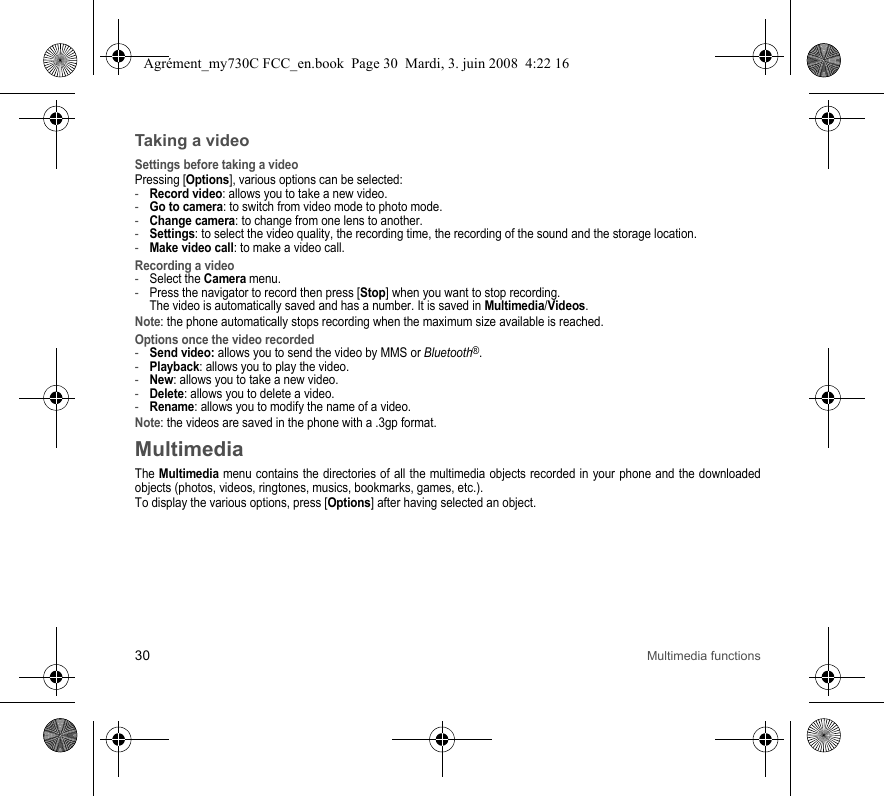 30 Multimedia functionsTaking a videoSettings before taking a videoPressing [Options], various options can be selected:-Record video: allows you to take a new video.-Go to camera: to switch from video mode to photo mode.-Change camera: to change from one lens to another.-Settings: to select the video quality, the recording time, the recording of the sound and the storage location.-Make video call: to make a video call.Recording a video-Select the Camera menu.-Press the navigator to record then press [Stop] when you want to stop recording.  The video is automatically saved and has a number. It is saved in Multimedia/Videos.Note: the phone automatically stops recording when the maximum size available is reached.Options once the video recorded-Send video: allows you to send the video by MMS or Bluetooth®.-Playback: allows you to play the video.-New: allows you to take a new video.-Delete: allows you to delete a video.-Rename: allows you to modify the name of a video.Note: the videos are saved in the phone with a .3gp format.MultimediaThe Multimedia menu contains the directories of all the multimedia objects recorded in your phone and the downloaded objects (photos, videos, ringtones, musics, bookmarks, games, etc.). To display the various options, press [Options] after having selected an object.Agrément_my730C FCC_en.book  Page 30  Mardi, 3. juin 2008  4:22 16