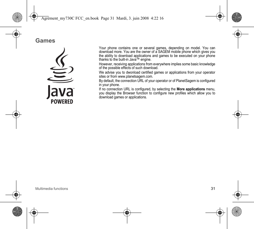 Multimedia functions 31GamesYour phone contains one or several games, depending on model. You can download more. You are the owner of a SAGEM mobile phone which gives you the ability to download applications and games to be executed on your phone thanks to the built-in Java™ engine.However, receiving applications from everywhere implies some basic knowledge of the possible effects of such download.We advise you to dwonload certified games or applications from your operator sites or from www.planetsagem.com.By default, the connection URL of your operator or of PlanetSagem is configured in your phone.If no connection URL is configured, by selecting the More applications menu, you display the Browser function to configure new profiles which allow you to download games or applications.Agrément_my730C FCC_en.book  Page 31  Mardi, 3. juin 2008  4:22 16