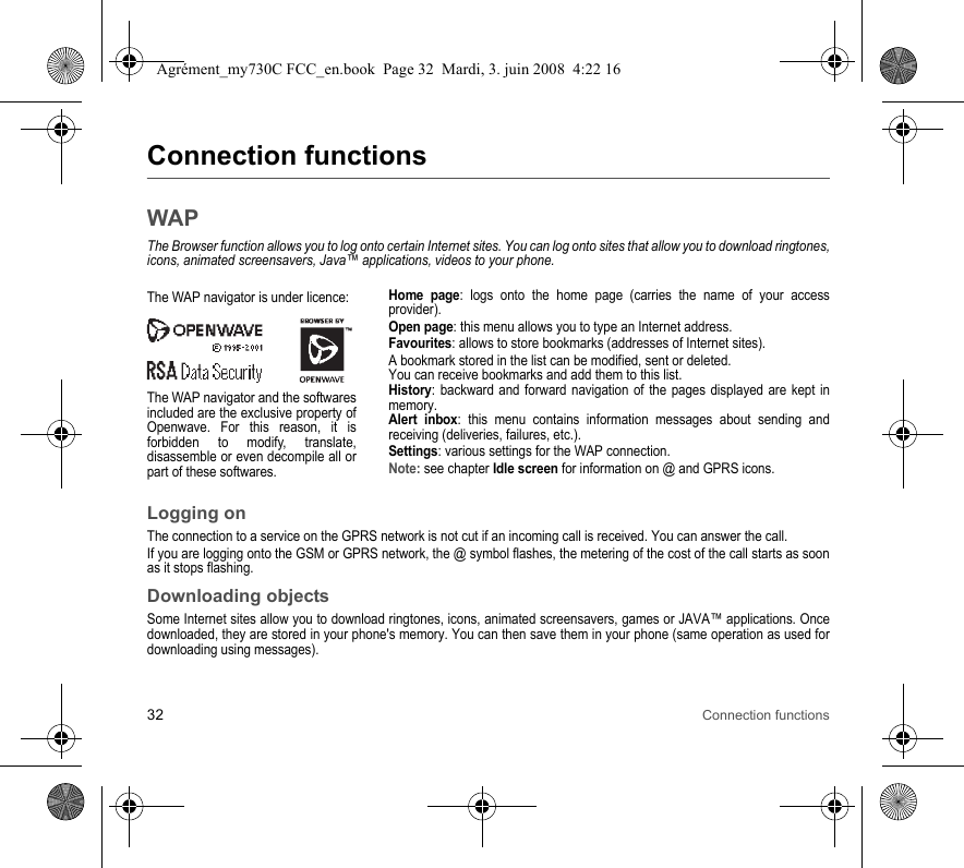 32 Connection functionsConnection functionsWAPThe Browser function allows you to log onto certain Internet sites. You can log onto sites that allow you to download ringtones, icons, animated screensavers, Java™ applications, videos to your phone.Home page: logs onto the home page (carries the name of your access provider).Open page: this menu allows you to type an Internet address.Favourites: allows to store bookmarks (addresses of Internet sites).A bookmark stored in the list can be modified, sent or deleted.You can receive bookmarks and add them to this list.History: backward and forward navigation of the pages displayed are kept in memory.Alert inbox: this menu contains information messages about sending and receiving (deliveries, failures, etc.).Settings: various settings for the WAP connection.Note: see chapter Idle screen for information on @ and GPRS icons.Logging onThe connection to a service on the GPRS network is not cut if an incoming call is received. You can answer the call.If you are logging onto the GSM or GPRS network, the @ symbol flashes, the metering of the cost of the call starts as soon as it stops flashing.Downloading objectsSome Internet sites allow you to download ringtones, icons, animated screensavers, games or JAVA™ applications. Once downloaded, they are stored in your phone&apos;s memory. You can then save them in your phone (same operation as used for downloading using messages).The WAP navigator is under licence:The WAP navigator and the softwares included are the exclusive property of Openwave. For this reason, it is forbidden to modify, translate, disassemble or even decompile all or part of these softwares.Agrément_my730C FCC_en.book  Page 32  Mardi, 3. juin 2008  4:22 16