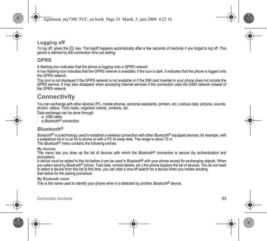 Connection functions 33Logging offTo log off, press the   key. The logoff happens automatically after a few seconds of inactivity if you forget to log off. This period is defined by the connection time out setting.GPRSA flashing icon indicates that the phone is logging onto a GPRS network. A non-flashing icon indicates that the GPRS network is available; if the icon is dark, it indicates that the phone is logged onto the GPRS network.This icon is not displayed if the GPRS network is not available or if the SIM card inserted in your phone does not include the GPRS service. It may also disappear when accessing Internet services if the connection uses the GSM network instead of the GPRS network.ConnectivityYou can exchange with other devices (PC, mobile phones, personal assistants, printers, etc.) various data: pictures, sounds, photos, videos, ToDo tasks, organiser events, contacts, etc.Data exchange can be done through:-a  USB cable,-a Bluetooth® connection.Bluetooth®Bluetooth® is a technology used to establish a wireless connection with other Bluetooth® equipped devices: for example, with a pedestrian kit or a car kit to phone or with a PC to swap data. The range is about 10 m.The Bluetooth® menu contains the following entries:My devicesThis menu lets you draw up the list of devices with which the Bluetooth® connection is secure (by authentication and encryption).A device must be added to this list before it can be used in Bluetooth® with your phone except for exchanging objects. When you select send by Bluetooth® (photo, Todo task, contact details, etc.) the phone displays the list of devices. You do not need to select a device from this list at this time, you can start a one-off search for a device when you initiate sending.See below for the pairing procedure.My Bluetooth nameThis is the name used to identify your phone when it is detected by another Bluetooth® device.Agrément_my730C FCC_en.book  Page 33  Mardi, 3. juin 2008  4:22 16