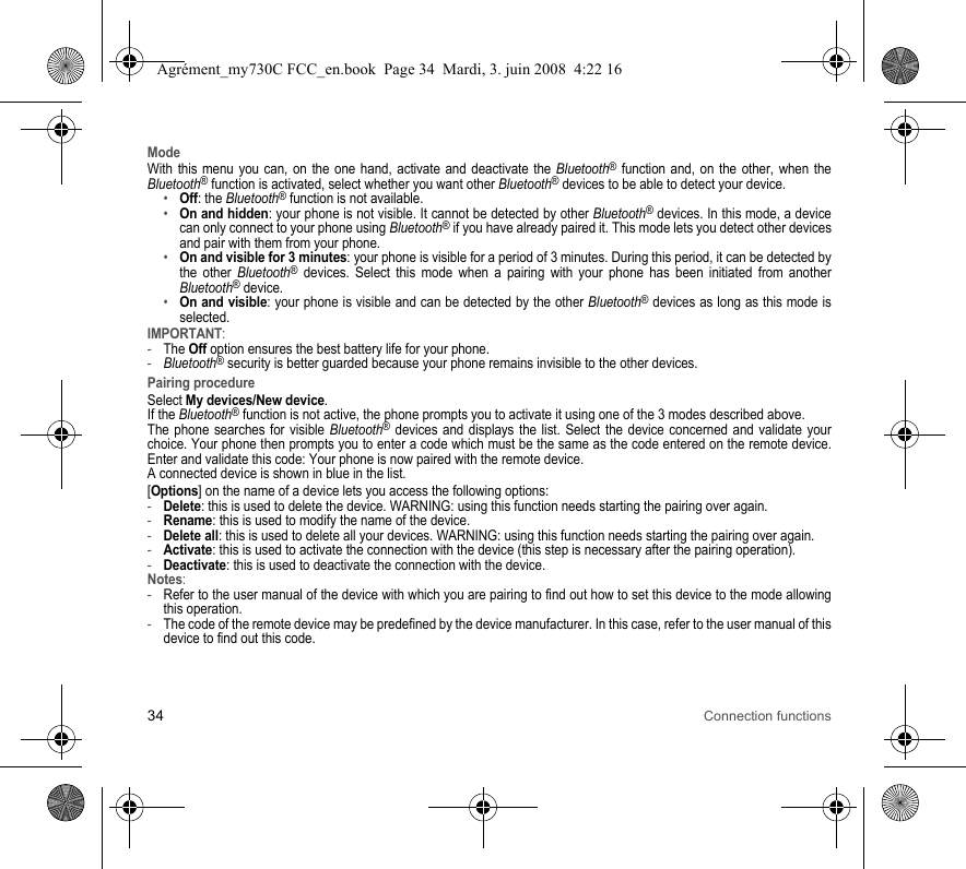 34 Connection functionsModeWith this menu you can, on the one hand, activate and deactivate the Bluetooth® function and, on the other, when the Bluetooth® function is activated, select whether you want other Bluetooth® devices to be able to detect your device.•Off: the Bluetooth® function is not available. •On and hidden: your phone is not visible. It cannot be detected by other Bluetooth® devices. In this mode, a device can only connect to your phone using Bluetooth® if you have already paired it. This mode lets you detect other devices and pair with them from your phone.•On and visible for 3 minutes: your phone is visible for a period of 3 minutes. During this period, it can be detected by the other Bluetooth® devices. Select this mode when a pairing with your phone has been initiated from another Bluetooth® device.•On and visible: your phone is visible and can be detected by the other Bluetooth® devices as long as this mode is selected. IMPORTANT:-The Off option ensures the best battery life for your phone.-Bluetooth® security is better guarded because your phone remains invisible to the other devices. Pairing procedureSelect My devices/New device.If the Bluetooth® function is not active, the phone prompts you to activate it using one of the 3 modes described above. The phone searches for visible Bluetooth® devices and displays the list. Select the device concerned and validate your choice. Your phone then prompts you to enter a code which must be the same as the code entered on the remote device. Enter and validate this code: Your phone is now paired with the remote device. A connected device is shown in blue in the list.[Options] on the name of a device lets you access the following options:-Delete: this is used to delete the device. WARNING: using this function needs starting the pairing over again.-Rename: this is used to modify the name of the device.-Delete all: this is used to delete all your devices. WARNING: using this function needs starting the pairing over again.-Activate: this is used to activate the connection with the device (this step is necessary after the pairing operation).-Deactivate: this is used to deactivate the connection with the device.Notes: -Refer to the user manual of the device with which you are pairing to find out how to set this device to the mode allowing this operation.-The code of the remote device may be predefined by the device manufacturer. In this case, refer to the user manual of this device to find out this code.Agrément_my730C FCC_en.book  Page 34  Mardi, 3. juin 2008  4:22 16