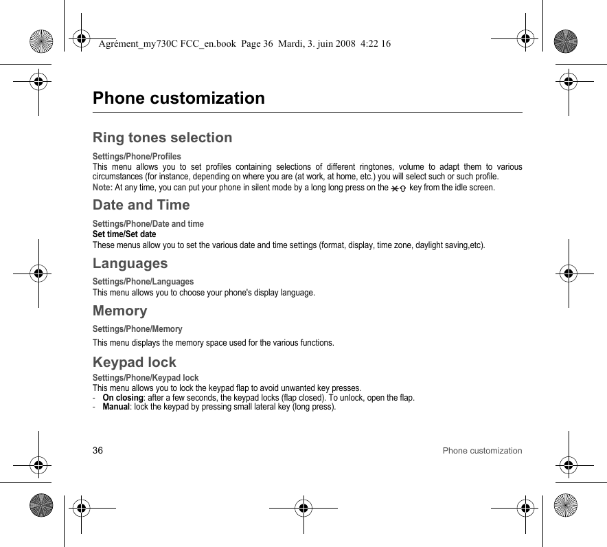 36 Phone customizationPhone customizationRing tones selectionSettings/Phone/ProfilesThis menu allows you to set profiles containing selections of different ringtones, volume to adapt them to various circumstances (for instance, depending on where you are (at work, at home, etc.) you will select such or such profile.Note: At any time, you can put your phone in silent mode by a long long press on the   key from the idle screen.Date and TimeSettings/Phone/Date and timeSet time/Set dateThese menus allow you to set the various date and time settings (format, display, time zone, daylight saving,etc).LanguagesSettings/Phone/LanguagesThis menu allows you to choose your phone&apos;s display language.MemorySettings/Phone/MemoryThis menu displays the memory space used for the various functions.Keypad lockSettings/Phone/Keypad lockThis menu allows you to lock the keypad flap to avoid unwanted key presses. -On closing: after a few seconds, the keypad locks (flap closed). To unlock, open the flap. -Manual: lock the keypad by pressing small lateral key (long press).Agrément_my730C FCC_en.book  Page 36  Mardi, 3. juin 2008  4:22 16