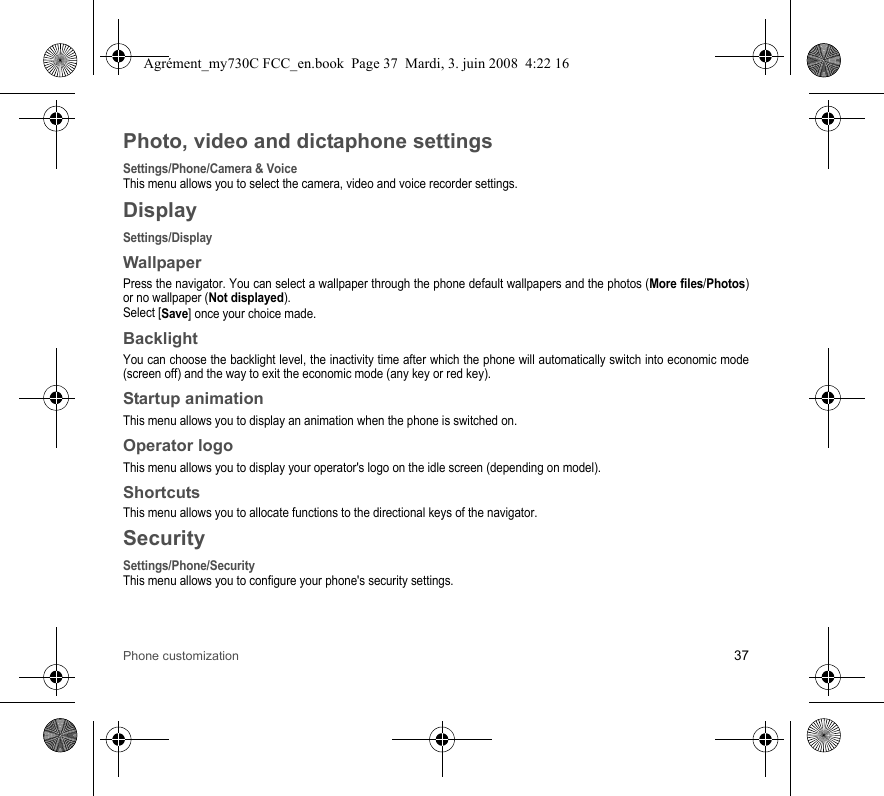 Phone customization 37Photo, video and dictaphone settingsSettings/Phone/Camera &amp; VoiceThis menu allows you to select the camera, video and voice recorder settings.DisplaySettings/DisplayWallpaperPress the navigator. You can select a wallpaper through the phone default wallpapers and the photos (More files/Photos) or no wallpaper (Not displayed).Select [Save] once your choice made.BacklightYou can choose the backlight level, the inactivity time after which the phone will automatically switch into economic mode (screen off) and the way to exit the economic mode (any key or red key).Startup animationThis menu allows you to display an animation when the phone is switched on.Operator logoThis menu allows you to display your operator&apos;s logo on the idle screen (depending on model).ShortcutsThis menu allows you to allocate functions to the directional keys of the navigator.SecuritySettings/Phone/SecurityThis menu allows you to configure your phone&apos;s security settings.Agrément_my730C FCC_en.book  Page 37  Mardi, 3. juin 2008  4:22 16