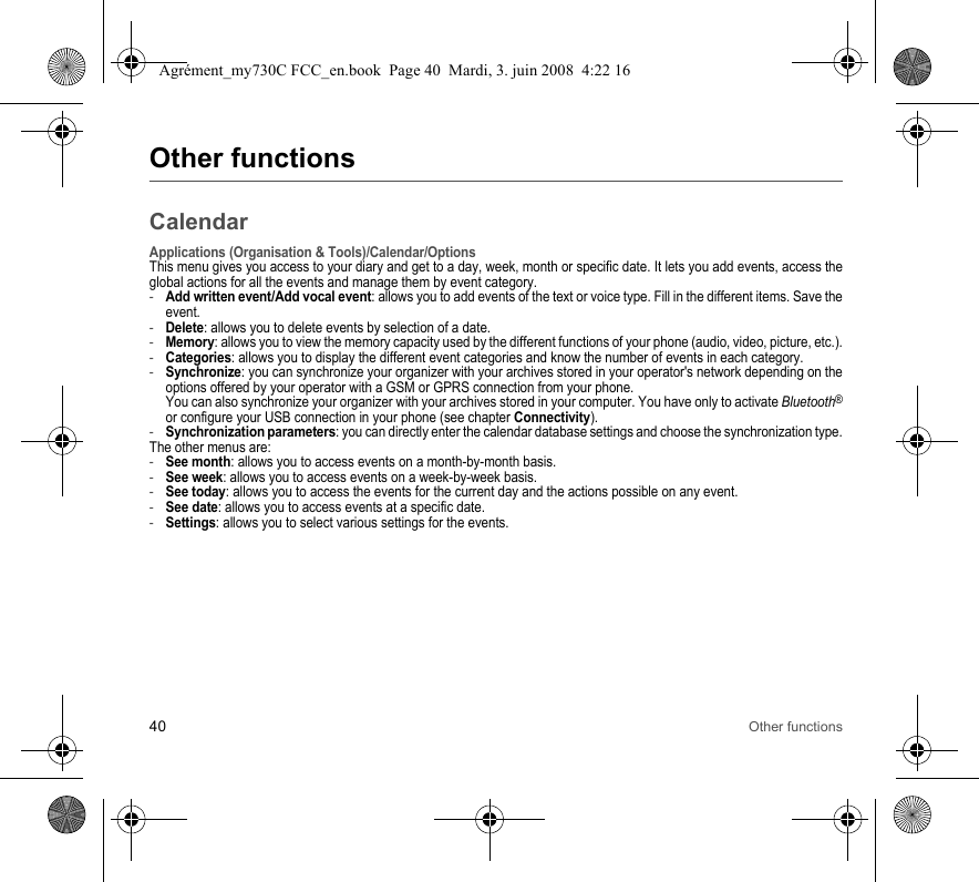 40 Other functionsOther functionsCalendarApplications (Organisation &amp; Tools)/Calendar/OptionsThis menu gives you access to your diary and get to a day, week, month or specific date. It lets you add events, access the global actions for all the events and manage them by event category.-Add written event/Add vocal event: allows you to add events of the text or voice type. Fill in the different items. Save the event.-Delete: allows you to delete events by selection of a date.-Memory: allows you to view the memory capacity used by the different functions of your phone (audio, video, picture, etc.).-Categories: allows you to display the different event categories and know the number of events in each category.-Synchronize: you can synchronize your organizer with your archives stored in your operator&apos;s network depending on the options offered by your operator with a GSM or GPRS connection from your phone. You can also synchronize your organizer with your archives stored in your computer. You have only to activate Bluetooth®or configure your USB connection in your phone (see chapter Connectivity).-Synchronization parameters: you can directly enter the calendar database settings and choose the synchronization type.The other menus are:-See month: allows you to access events on a month-by-month basis.-See week: allows you to access events on a week-by-week basis.-See today: allows you to access the events for the current day and the actions possible on any event.-See date: allows you to access events at a specific date.-Settings: allows you to select various settings for the events.Agrément_my730C FCC_en.book  Page 40  Mardi, 3. juin 2008  4:22 16