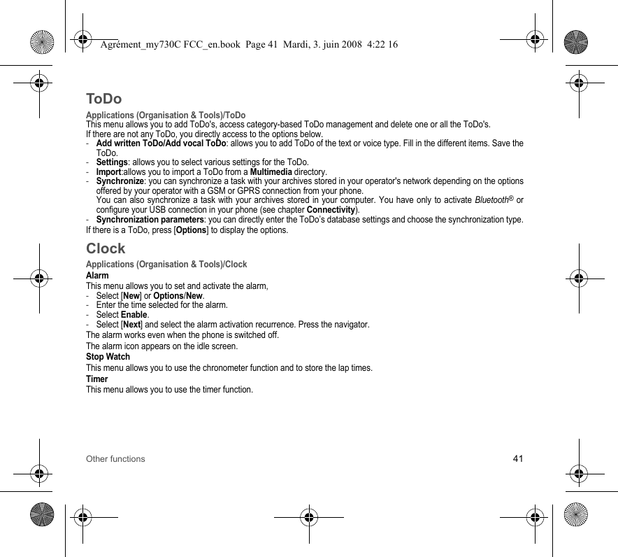 Other functions 41ToDoApplications (Organisation &amp; Tools)/ToDoThis menu allows you to add ToDo&apos;s, access category-based ToDo management and delete one or all the ToDo&apos;s.If there are not any ToDo, you directly access to the options below.-Add written ToDo/Add vocal ToDo: allows you to add ToDo of the text or voice type. Fill in the different items. Save the ToDo.-Settings: allows you to select various settings for the ToDo.-Import:allows you to import a ToDo from a Multimedia directory.-Synchronize: you can synchronize a task with your archives stored in your operator&apos;s network depending on the options offered by your operator with a GSM or GPRS connection from your phone. You can also synchronize a task with your archives stored in your computer. You have only to activate Bluetooth® or configure your USB connection in your phone (see chapter Connectivity).-Synchronization parameters: you can directly enter the ToDo’s database settings and choose the synchronization type.If there is a ToDo, press [Options] to display the options.ClockApplications (Organisation &amp; Tools)/ClockAlarmThis menu allows you to set and activate the alarm, -Select [New] or Options/New.-Enter the time selected for the alarm.-Select Enable.-Select [Next] and select the alarm activation recurrence. Press the navigator.The alarm works even when the phone is switched off.The alarm icon appears on the idle screen.Stop WatchThis menu allows you to use the chronometer function and to store the lap times.TimerThis menu allows you to use the timer function.Agrément_my730C FCC_en.book  Page 41  Mardi, 3. juin 2008  4:22 16