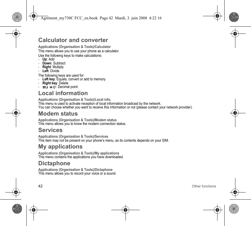 42 Other functionsCalculator and converterApplications (Organisation &amp; Tools)/CalculatorThis menu allows you to use your phone as a calculator.Use the following keys to make calculations:-Up: Add-Down: Subtract-Right: Multiply-Left: DivideThe following keys are used for:-Left key: Equals, convert or add to memory-Right key: Delete- : Decimal point.Local informationApplications (Organisation &amp; Tools)/Local info.This menu is used to activate reception of local information broadcast by the network.You can choose whether you want to receive this information or not (please contact your network provider).Modem statusApplications (Organisation &amp; Tools)/Modem statusThis menu allows you to know the modem connection status.ServicesApplications (Organisation &amp; Tools)/ServicesThis item may not be present on your phone’s menu, as its contents depends on your SIM.My applicationsApplications (Organisation &amp; Tools)/My applicationsThis menu contains the applications you have downloaded.DictaphoneApplications (Organisation &amp; Tools)/DictaphoneThis menu allows you to record your voice or a sound.Agrément_my730C FCC_en.book  Page 42  Mardi, 3. juin 2008  4:22 16