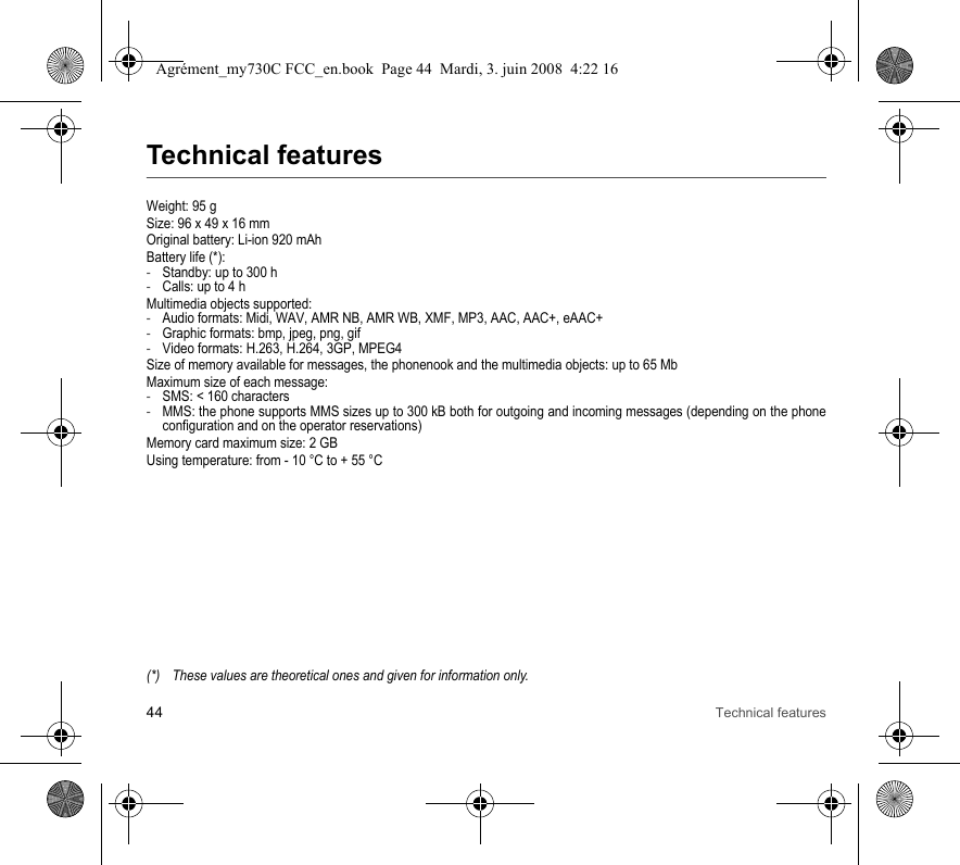 44 Technical featuresTechnical featuresWeight: 95 gSize: 96 x 49 x 16 mmOriginal battery: Li-ion 920 mAhBattery life (*):-Standby: up to 300 h-Calls: up to 4 hMultimedia objects supported:-Audio formats: Midi, WAV, AMR NB, AMR WB, XMF, MP3, AAC, AAC+, eAAC+-Graphic formats: bmp, jpeg, png, gif-Video formats: H.263, H.264, 3GP, MPEG4Size of memory available for messages, the phonenook and the multimedia objects: up to 65 MbMaximum size of each message:-SMS: &lt; 160 characters-MMS: the phone supports MMS sizes up to 300 kB both for outgoing and incoming messages (depending on the phone configuration and on the operator reservations)Memory card maximum size: 2 GBUsing temperature: from - 10 °C to + 55 °C(*) These values are theoretical ones and given for information only.Agrément_my730C FCC_en.book  Page 44  Mardi, 3. juin 2008  4:22 16