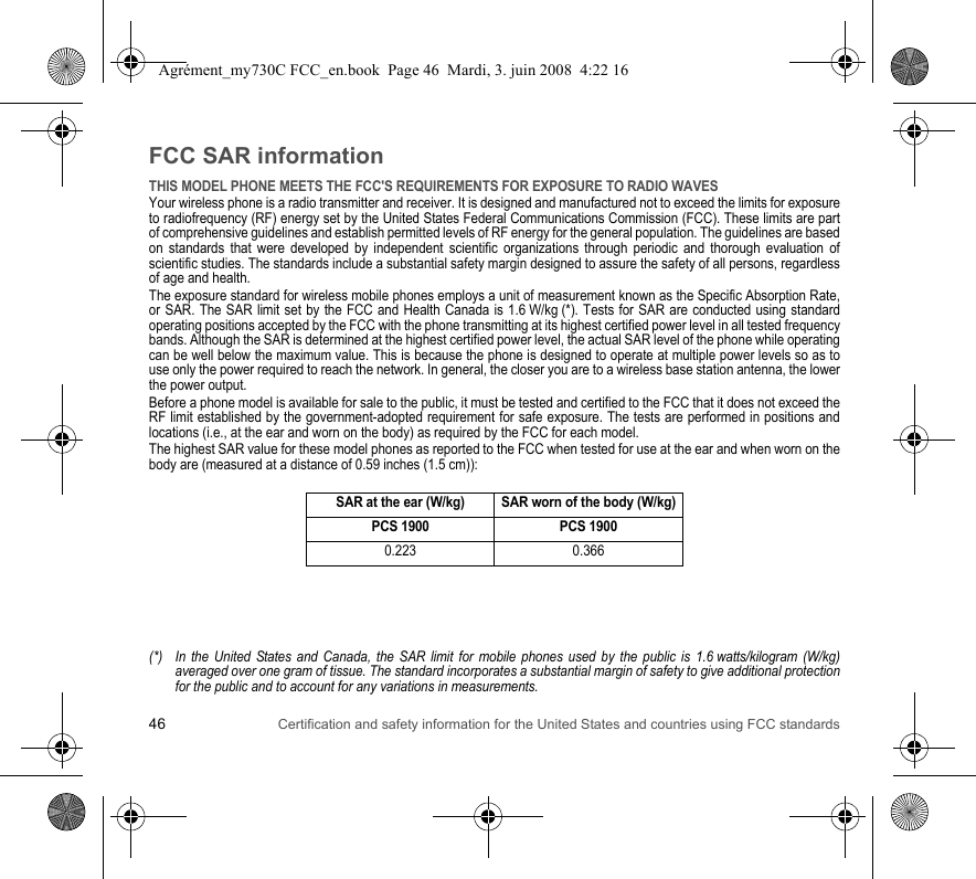 46 Certification and safety information for the United States and countries using FCC standardsFCC SAR informationTHIS MODEL PHONE MEETS THE FCC&apos;S REQUIREMENTS FOR EXPOSURE TO RADIO WAVESYour wireless phone is a radio transmitter and receiver. It is designed and manufactured not to exceed the limits for exposure to radiofrequency (RF) energy set by the United States Federal Communications Commission (FCC). These limits are part of comprehensive guidelines and establish permitted levels of RF energy for the general population. The guidelines are based on standards that were developed by independent scientific organizations through periodic and thorough evaluation of scientific studies. The standards include a substantial safety margin designed to assure the safety of all persons, regardless of age and health.The exposure standard for wireless mobile phones employs a unit of measurement known as the Specific Absorption Rate, or SAR. The SAR limit set by the FCC and Health Canada is 1.6 W/kg (*). Tests for SAR are conducted using standard operating positions accepted by the FCC with the phone transmitting at its highest certified power level in all tested frequency bands. Although the SAR is determined at the highest certified power level, the actual SAR level of the phone while operating can be well below the maximum value. This is because the phone is designed to operate at multiple power levels so as to use only the power required to reach the network. In general, the closer you are to a wireless base station antenna, the lower the power output.Before a phone model is available for sale to the public, it must be tested and certified to the FCC that it does not exceed the RF limit established by the government-adopted requirement for safe exposure. The tests are performed in positions and locations (i.e., at the ear and worn on the body) as required by the FCC for each model.The highest SAR value for these model phones as reported to the FCC when tested for use at the ear and when worn on the body are (measured at a distance of 0.59 inches (1.5 cm)):(*) In the United States and Canada, the SAR limit for mobile phones used by the public is 1.6 watts/kilogram (W/kg) averaged over one gram of tissue. The standard incorporates a substantial margin of safety to give additional protection for the public and to account for any variations in measurements.SAR at the ear (W/kg) SAR worn of the body (W/kg)PCS 1900 PCS 19000.223 0.366Agrément_my730C FCC_en.book  Page 46  Mardi, 3. juin 2008  4:22 16