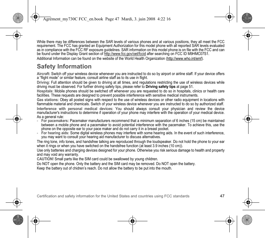 Certification and safety information for the United States and countries using FCC standards 47While there may be differences between the SAR levels of various phones and at various positions, they all meet the FCC requirement. The FCC has granted an Equipment Authorization for this model phone with all reported SAR levels evaluated as in compliance with the FCC RF exposure guidelines. SAR information on this model phone is on file with the FCC and can be found under the Display Grant section of http://www.fcc.gov/oet/fccid after searching on FCC ID M9HMC07S1.Additional Information can be found on the website of the World Health Organization (http://www.who.int/emf).Safety InformationAircraft: Switch off your wireless device whenever you are instructed to do so by airport or airline staff. If your device offers a “flight mode” or similar feature, consult airline staff as to its use in flight.Driving: Full attention should be given to driving at all times, and regulations restricting the use of wireless devices while driving must be observed. For further driving safety tips, please refer to Driving safety tips at page 51.Hospitals: Mobile phones should be switched off whenever you are requested to do so in hospitals, clinics or health care facilities. These requests are designed to prevent possible interference with sensitive medical instruments.Gas stations: Obey all posted signs with respect to the use of wireless devices or other radio equipment in locations with flammable material and chemicals. Switch of your wireless device whenever you are instructed to do so by authorized staff.Interference with personal medical devices: You should always consult your physician and review the device manufacturer&apos;s instructions to determine if operation of your phone may interfere with the operation of your medical device. As a general rule:-For pacemakers: Pacemaker manufacturers recommend that a minimum separation of 6 inches (15 cm) be maintained between a mobile phone and a pacemaker to avoid potential interference with the pacemaker. To achieve this, use the phone on the opposite ear to your pace maker and do not carry it in a breast pocket.-For hearing aids: Some digital wireless phones may interfere with some hearing aids. In the event of such interference, you may want to consult your hearing aid manufacturer to discuss alternatives.The ring tone, info tones, and handsfree talking are reproduced through the loudspeaker. Do not hold the phone to your ear when it rings or when you have switched on the handsfree function (at least 3.9 inches (10 cm)).Use only batteries and charging devices designed for your phone. Otherwise you risk serious damage to health and property and may void any warranty.CAUTION! Small parts like the SIM card could be swallowed by young children.Do NOT open the phone. Only the battery and the SIM card may be removed. Do NOT open the battery.Keep the battery out of chidren’s reach. Do not allow the battery to be put into the mouth.Agrément_my730C FCC_en.book  Page 47  Mardi, 3. juin 2008  4:22 16