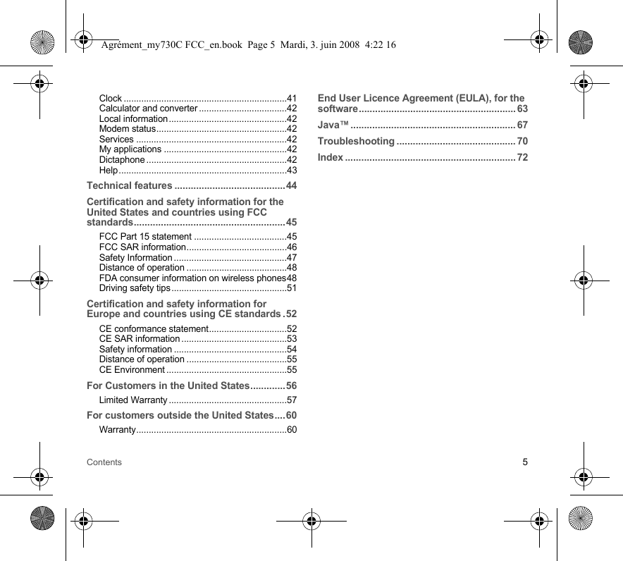 Contents 5Clock .................................................................41Calculator and converter...................................42Local information...............................................42Modem status....................................................42Services ............................................................42My applications .................................................42Dictaphone ........................................................42Help...................................................................43Technical features .........................................44Certification and safety information for the United States and countries using FCC standards........................................................45FCC Part 15 statement .....................................45FCC SAR information........................................46Safety Information.............................................47Distance of operation ........................................48FDA consumer information on wireless phones48Driving safety tips..............................................51Certification and safety information for Europe and countries using CE standards .52CE conformance statement...............................52CE SAR information ..........................................53Safety information .............................................54Distance of operation ........................................55CE Environment ................................................55For Customers in the United States.............56Limited Warranty ...............................................57For customers outside the United States....60Warranty............................................................60End User Licence Agreement (EULA), for the software.......................................................... 63Java™............................................................. 67Troubleshooting ............................................ 70Index ............................................................... 72Agrément_my730C FCC_en.book  Page 5  Mardi, 3. juin 2008  4:22 16