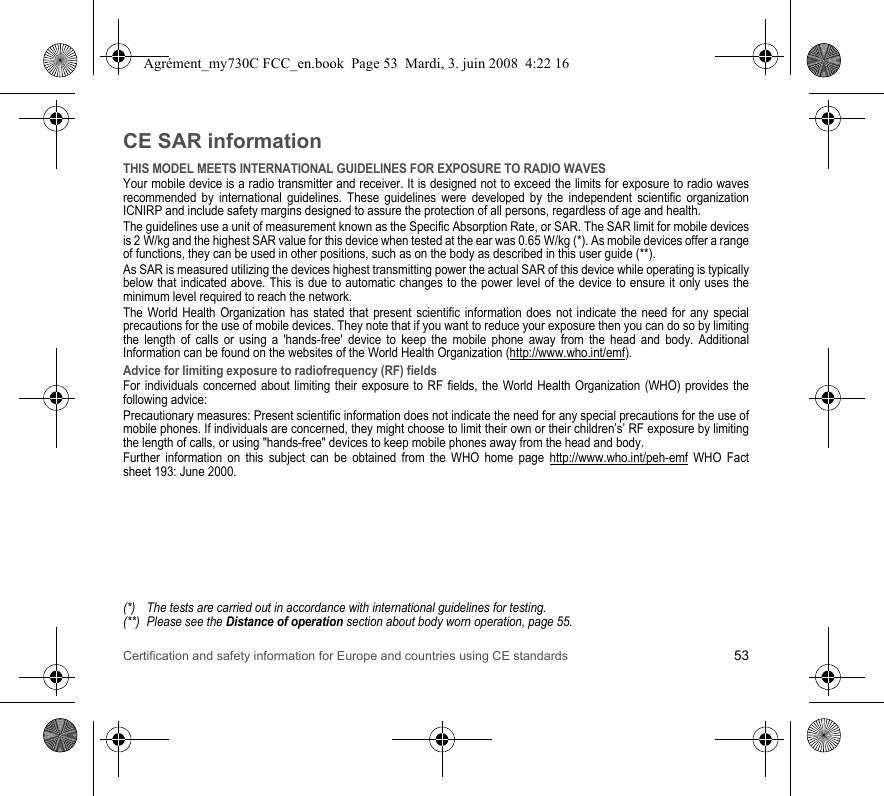 Certification and safety information for Europe and countries using CE standards 53CE SAR informationTHIS MODEL MEETS INTERNATIONAL GUIDELINES FOR EXPOSURE TO RADIO WAVESYour mobile device is a radio transmitter and receiver. It is designed not to exceed the limits for exposure to radio waves recommended by international guidelines. These guidelines were developed by the independent scientific organization ICNIRP and include safety margins designed to assure the protection of all persons, regardless of age and health.The guidelines use a unit of measurement known as the Specific Absorption Rate, or SAR. The SAR limit for mobile devices is 2 W/kg and the highest SAR value for this device when tested at the ear was 0.65 W/kg (*). As mobile devices offer a range of functions, they can be used in other positions, such as on the body as described in this user guide (**).As SAR is measured utilizing the devices highest transmitting power the actual SAR of this device while operating is typically below that indicated above. This is due to automatic changes to the power level of the device to ensure it only uses the minimum level required to reach the network.The World Health Organization has stated that present scientific information does not indicate the need for any special precautions for the use of mobile devices. They note that if you want to reduce your exposure then you can do so by limiting the length of calls or using a &apos;hands-free&apos; device to keep the mobile phone away from the head and body. Additional Information can be found on the websites of the World Health Organization (http://www.who.int/emf).Advice for limiting exposure to radiofrequency (RF) fieldsFor individuals concerned about limiting their exposure to RF fields, the World Health Organization (WHO) provides the following advice:Precautionary measures: Present scientific information does not indicate the need for any special precautions for the use of mobile phones. If individuals are concerned, they might choose to limit their own or their children’s’ RF exposure by limiting the length of calls, or using &quot;hands-free&quot; devices to keep mobile phones away from the head and body. Further information on this subject can be obtained from the WHO home page http://www.who.int/peh-emf WHO Fact sheet 193: June 2000.(*) The tests are carried out in accordance with international guidelines for testing.(**) Please see the Distance of operation section about body worn operation, page 55.Agrément_my730C FCC_en.book  Page 53  Mardi, 3. juin 2008  4:22 16